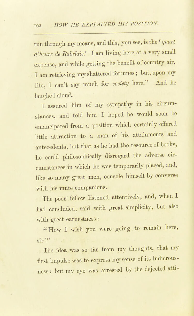HOW HE EXPLAINED HIS POSITION. run througli niy means, and this, you see, is the' quaH d'heure de Rabelais: I am living here at a very small expense, and while getting the benefit of country air, I am retrieving my shattered fortunes; but, upon my life, I can't say much for society here. And he laugh el aloud. I assured him of my sympathy in his circum- stances, and told him I hoped he would soon be emancipated from a position which certainly offered httle attraction to a man of his attainments and antecedents, but that as he had the resource of books, he could philosophically disregard the adverse cir- cumstances in which he was temporarily placed, and, like so many great men, console himself by converse with his mute companions. The poor fellow listened attentively, and, when I had concluded, said with great simplicity, but also with great earnestness: How I wish you were going to remain here. sir. The idea was so far from my thoughts, that my first impulse was to express my sense of its ludicrous- ness; but my eye was arrested by the dejected atti-