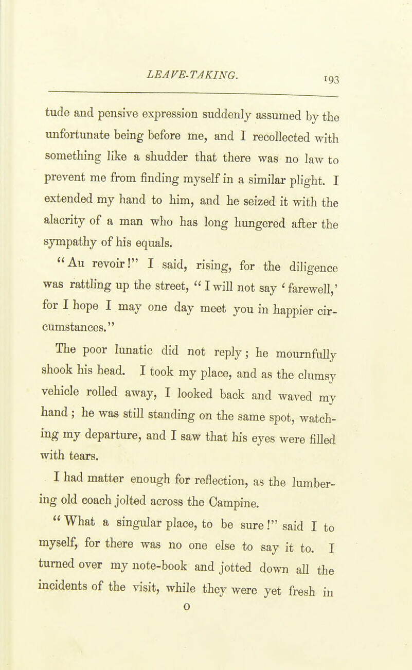 LEAVE-TAKING. 193 tude and pensive expression suddenly assumed by the unfortunate being before me, and I recollected with something like a shudder that there was no law to prevent me from finding myself in a similar plight. I extended my hand to him, and he seized it with the alacrity of a man who has long hungered after the sympathy of his equals. Au revoir! I said, rising, for the diligence was ratthng up the street,  I will not say ' farewell,' for I hope I may one day meet you in happier cir- cumstances. The poor lunatic did not reply; he mournflilly shook his head. I took my place, and as the clumsy vehicle roUed away, I looked back and waved my hand; he was still standing on the same spot, watch- ing my departure, and I saw that his eyes were filled with tears. I had matt,er enough for reflection, as the lumber- ing old coach jolted across the Campine.  What a singular place, to be sure! said I to myself, for there was no one else to say it to. I turned over my note-book and jotted down all the incidents of the visit, while they were yet fresh in o
