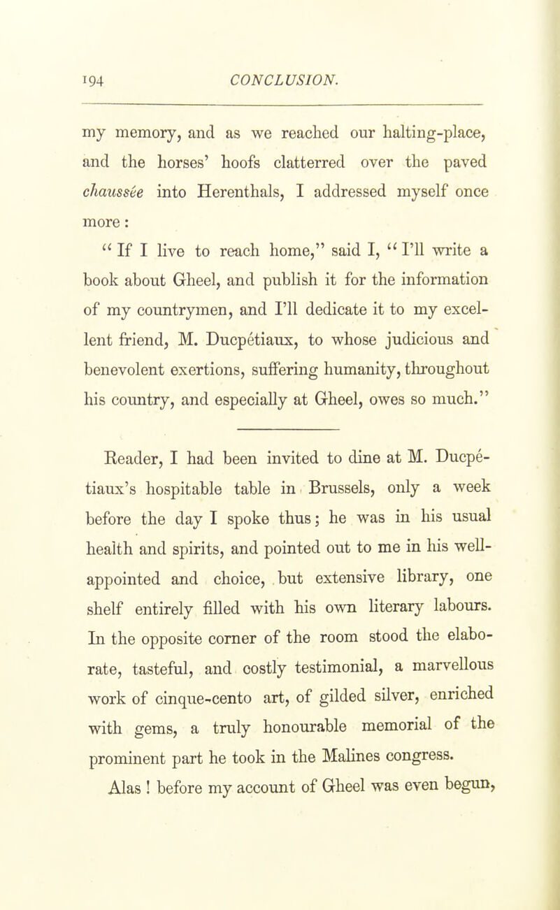 my memory, and as we reached our halting-place, and the horses' hoofs clatterred over the paved chausste into Herenthals, I addressed myself once more: If I live to reach home, said I, I'll write a book about Gheel, and publish it for the information of my countrymen, and I'll dedicate it to my excel- lent friend, M. Ducpetiaux, to whose judicious and benevolent exertions, suffering humanity, throughout his country, and especially at Gheel, owes so much. Header, I had been invited to dine at M. Ducpe- tiaux's hospitable table in Brussels, only a week before the day I spoke thus; he was in his usual health and spirits, and pointed out to me in his well- appointed and choice, but extensive library, one shelf entirely filled with his own literary labours. In the opposite corner of the room stood the elabo- rate, tasteful, and costly testimonial, a marvellous work of cinque-cento art, of gilded silver, enriched with gems, a truly honourable memorial of the prominent part he took in the Malines congress. Alas ! before my account of Gheel was even begun,