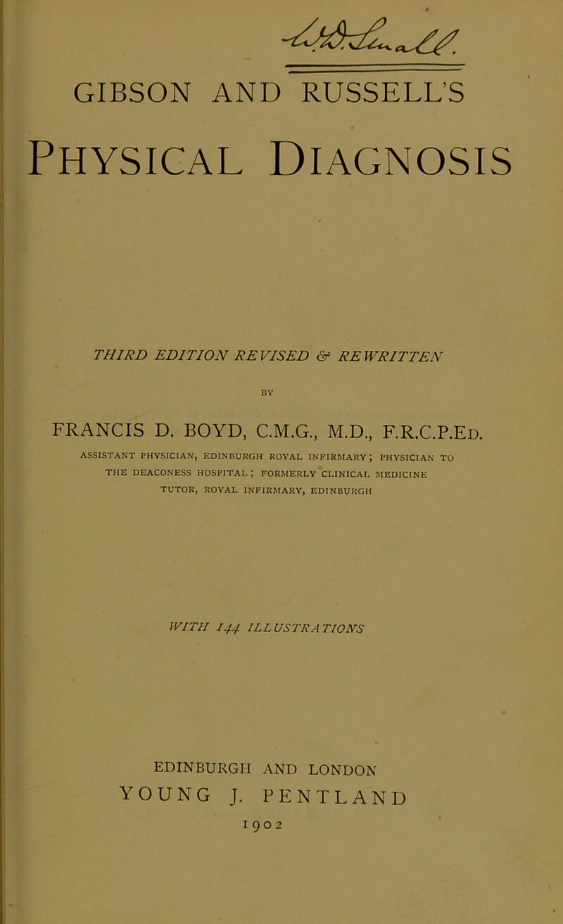 GIBSON AND RUSSELL’S Physical Diagnosis THIRD EDITION REVISED & REWRITTEN BY FRANCIS D. BOYD, C.M.G., M.D., F.R.C.P.Ed. ASSISTANT PHYSICIAN, EDINBURGH ROYAL INFIRMARY ; PHYSICIAN TO THE DEACONESS HOSPITAL ; FORMERLY CLINICAL MEDICINE TUTOR, ROYAL INFIRMARY, EDINBURGH WITH 144 ILLUSTRATIONS EDINBURGH AND LONDON YOUNG J. PENTLAND