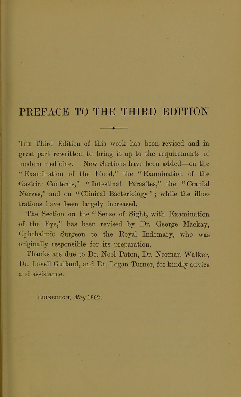 The Third Edition of this work lias been revised and in great part rewritten, to bring it up to the requirements of modern medicine. New Sections have been added—on the “Examination of the Blood,” the “Examination of the Gastric Contents,” “Intestinal Parasites,” the “Cranial Nerves,” and on “Clinical Bacteriology”; while the illus- trations have been largely increased. The Section on the “ Sense of Sight, with Examination of the Eye,” has been revised by Dr. George Mackay, Ophthalmic Surgeon to the Royal Infirmary, who was originally responsible for its preparation. Thanks are due to Dr. Noel Paton, Dr. Norman Walker, Dr. Lovell Gulland, and Dr. Logan Turner, for kindly advice and assistance. Edinburgh, May 1902.