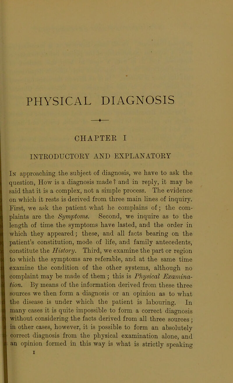 PHYSICAL DIAGNOSIS ♦ CHAPTEE I INTRODUCTORY AND EXPLANATORY In approaching the subject of diagnosis, we have to ask the question, How is a diagnosis made? and in reply, it may he said that it is a complex, not a simple process. The evidence on which it rests is derived from three main lines of inquiry. First, we ask the patient what he complains of ; the com- plaints are the Symptoms. Second, we inquire as to the length of time the symptoms have lasted, and the order in which they appeared; these, and all facts bearing on the patient’s constitution, mode of life, and family antecedents, constitute the History. Third, we examine the part or region to which the symptoms are referable, and at the same time examine the condition of the other systems, although no complaint may he made of them; this is Physical Examina- tion. By means of the information derived from these three sources we then form a diagnosis or an opinion as to what the disease is under which the patient is labouring. In many cases it is quite impossible to form a correct diagnosis without considering the facts derived from all three sources; in other cases, however, it is possible to form an absolutely correct diagnosis from the physical examination alone, and an opinion formed in this way is what is strictly speaking