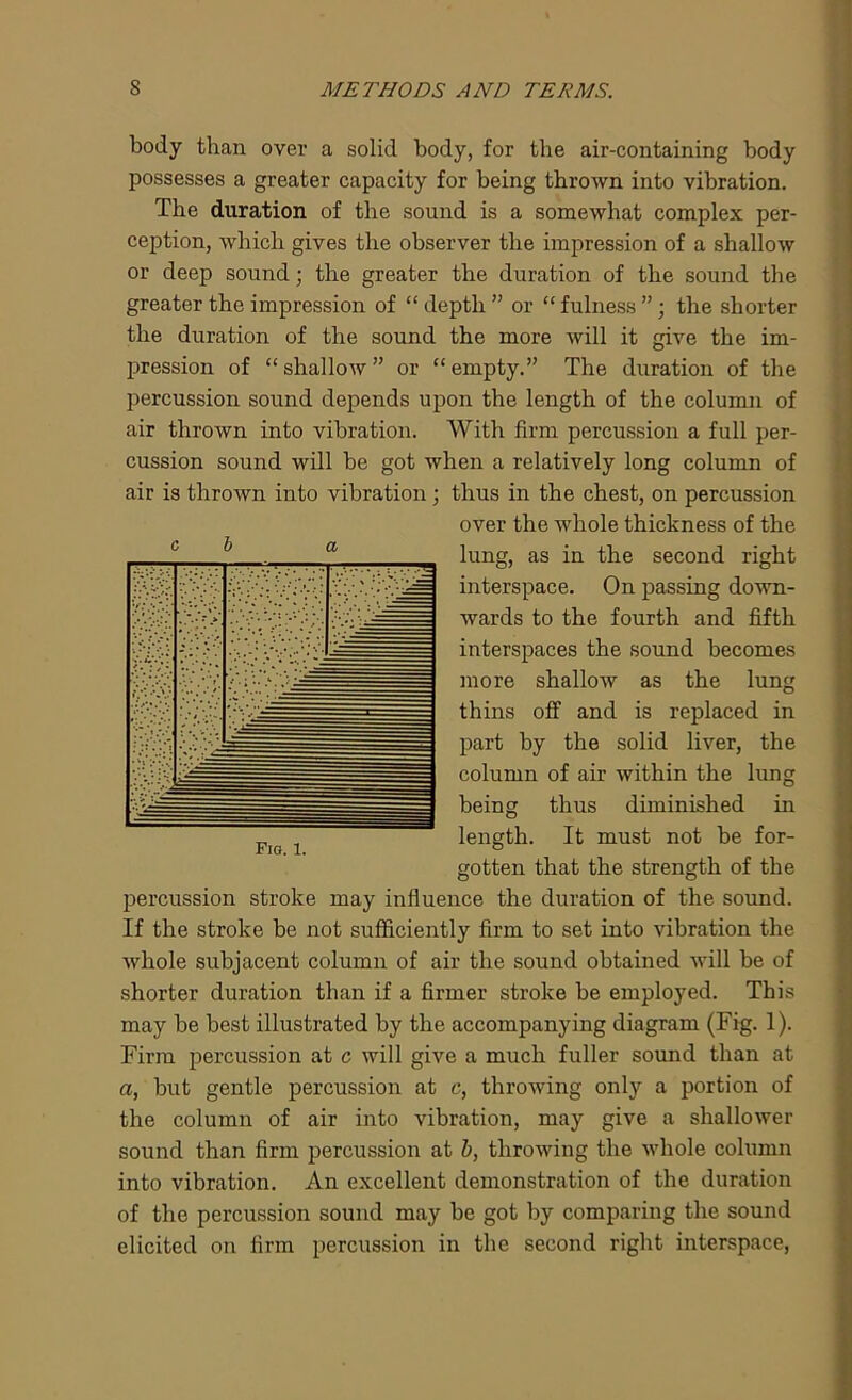body than over a solid body, for the air-containing body possesses a greater capacity for being thrown into vibration. The duration of the sound is a somewhat complex per- ception, which gives the observer the impression of a shallow or deep sound; the greater the duration of the sound the greater the impression of “ depth ” or “ fulness ”; the shorter the duration of the sound the more will it give the im- pression of “ shallow ” or “ empty.” The duration of the percussion sound depends upon the length of the column of air thrown into vibration. With firm percussion a full per- cussion sound will be got when a relatively long column of air is thrown into vibration; thus in the chest, on percussion over the Avhole thickness of the lung, as in the second right interspace. On passing down- wards to the fourth and fifth interspaces the sound becomes more shallow as the lung thins off and is replaced in part by the solid liver, the column of air within the lung being thus diminished in length. It must not be for- gotten that the strength of the percussion stroke may influence the duration of the sound. If the stroke be not sufficiently firm to set into vibration the whole subjacent column of air the sound obtained will be of shorter duration than if a firmer stroke be employed. This may be best illustrated by the accompanying diagram (Fig. 1). Firm percussion at c will give a much fuller sound than at a, but gentle percussion at c, throwing only a portion of the column of air into vibration, may give a shallower sound than firm percussion at b, throwing the whole column into vibration. An excellent demonstration of the duration of the percussion sound may be got by comparing the sound elicited on firm percussion in the second right interspace, c b a Fig. 1.