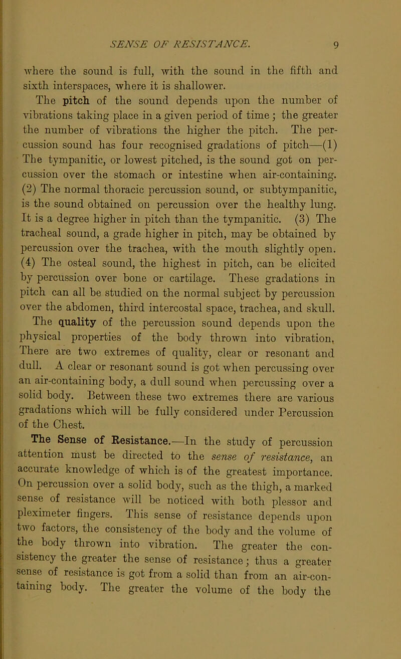 where the sound is full, with the sound in the fifth and sixth interspaces, where it is shallower. The pitch, of the sound depends upon the number of vibrations taking place in a given period of time ; the greater the number of vibrations the higher the pitch. The per- cussion sound has four recognised gradations of pitch—(1) The tympanitic, or lowest pitched, is the sound got on per- cussion over the stomach or intestine when air-containing. (2) The normal thoracic percussion sound, or subtympanitic, is the sound obtained on percussion over the healthy lung. It is a degree higher in pitch than the tympanitic. (3) The tracheal sound, a grade higher in pitch, may be obtained by percussion over the trachea, with the mouth slightly open. (4) The osteal sound, the highest in pitch, can be elicited by percussion over bone or cartilage. These gradations in pitch can all be studied on the normal subject by percussion over the abdomen, third intercostal space, trachea, and skull. The quality of the percussion sound depends upon the physical properties of the body thrown into vibration. There are two extremes of quality, clear or resonant and dull. A clear or resonant sound is got when percussing over an air-containing body, a dull sound Avhen percussing over a solid body. Between these two extremes there are various gradations which will be fully considered under Percussion of the Chest. The Sense of Resistance.—In the study of percussion attention must be directed to the sense of resistance, an accurate knowledge of which is of the greatest importance. On percussion over a solid body, such as the thigh, a marked sense of resistance will be noticed with both plessor and pleximeter fingers. This sense of resistance depends upon two factors, the consistency of the body and the volume of the body thrown into vibration. The greater the con- sistency the greater the sense of resistance; thus a greater sense of resistance is got from a solid than from an air-con- taining body. The greater the volume of the body the
