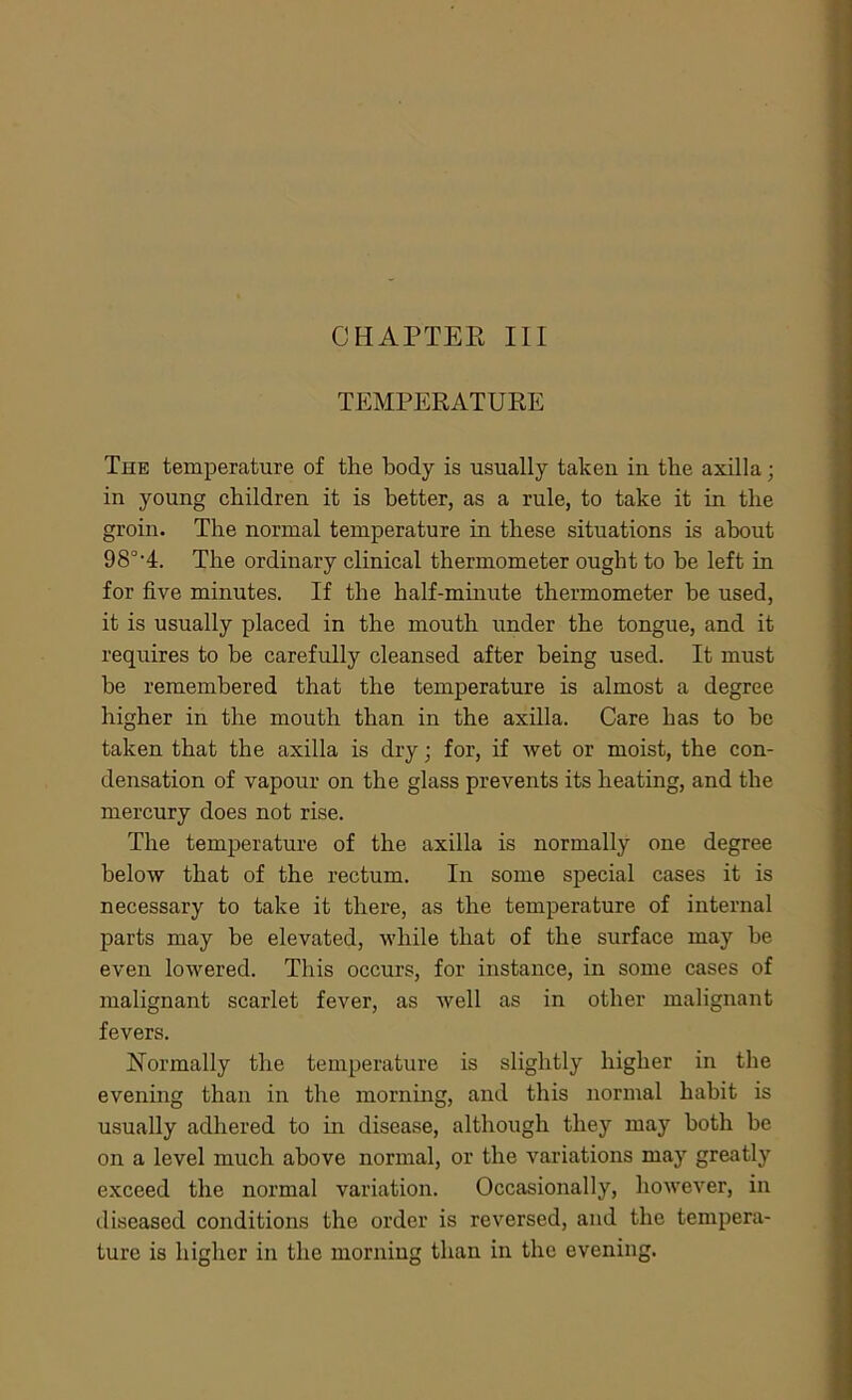 TEMPERATURE The temperature of the body is usually taken in the axilla; in young children it is better, as a rule, to take it in the groin. The normal temperature in these situations is about 98°-4. The ordinary clinical thermometer ought to be left in for five minutes. If the half-minute thermometer be used, it is usually placed in the mouth under the tongue, and it requires to be carefully cleansed after being used. It must he remembered that the temperature is almost a degree higher in the mouth than in the axilla. Care has to be taken that the axilla is dry; for, if wet or moist, the con- densation of vapour on the glass prevents its heating, and the mercury does not rise. The temperature of the axilla is normally one degree below that of the rectum. In some special cases it is necessary to take it there, as the temperature of internal parts may be elevated, while that of the surface may be even lowered. This occurs, for instance, in some cases of malignant scarlet fever, as well as in other malignant fevers. Normally the temperature is slightly higher in the evening than in the morning, and this normal habit is usually adhered to hi disease, although they may both be on a level much above normal, or the variations may greatly exceed the normal variation. Occasionally, however, in diseased conditions the order is reversed, and the tempera- ture is higher in the morning than in the evening.