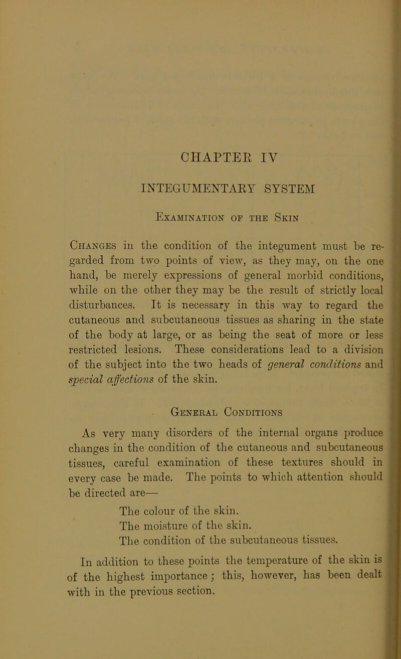 INTEGUMENTARY SYSTEM Examination of the Skin Changes in the condition of the integument must be re- garded from two points of view, as they may, on the one hand, be merely expressions of general morbid conditions, while on the other they may be the result of strictly local disturbances. It is necessary in this way to regard the cutaneous and subcutaneous tissues as sharing in the state of the body at large, or as being the seat of more or less restricted lesions. These considerations lead to a division of the subject into the two heads of general conditions and special affections of the skin. General Conditions As very many disorders of the internal organs produce changes in the condition of the cutaneous and subcutaneous tissues, careful examination of these textures should in every case be made. The points to which attention should be directed are— The colour of the skin. The moisture of the skin. The condition of the subcutaneous tissues. In addition to these points the temperature of the skin is of the highest importance; this, however, has been dealt with in the previous section.
