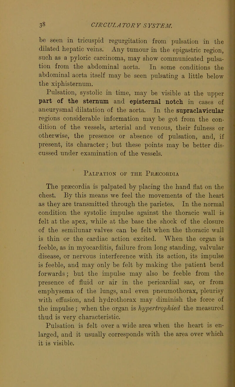 be seen in tricuspid regurgitation from pulsation in the dilated hepatic veins. Any tumour in the epigastric region, such as a pyloric carcinoma, may show communicated pulsa- tion from the abdominal aorta. In some conditions the abdominal aorta itself may be seen pulsating a little below the xiphisternum. Pulsation, systolic in time, may be visible at the upper- part of the sternum and episternal notch in cases of aneurysmal dilatation of the aorta. In the supraclavicular regions considerable information may be got from the con- dition of the vessels, arterial and venous, their fulness or otherwise, the presence or absence of pulsation, and, if present, its character; but these points may be better dis- cussed under examination of the vessels. Palpation of the Pr/ecordia The prsecordia is palpated by placing the hand flat on the chest. By this means we feel the movements of the heart as they are transmitted through the parietes. In the normal condition the systolic impulse against the thoracic wall is felt at the apex, while at the base the shock of the closure of the semilunar valves can be felt when the thoracic wall is thin or the cardiac action excited. When the organ is feeble, as in myocarditis, failure from long standing, valvular disease, or nervous interference with its action, its impulse is feeble, and may only be felt by making the patient bend forwards; but the impulse may also be feeble from the presence of fluid or air in the pericardial sac, or from emphysema of the lungs, and even pneumothorax, pleurisy with effusion, and hydrothorax may diminish the force of the impulse; when the organ is hypertrophied the measured thud is very characteristic. Pulsation is felt over a wide area when the heart is en- larged, and it usually corresponds with the area over which it is visible.