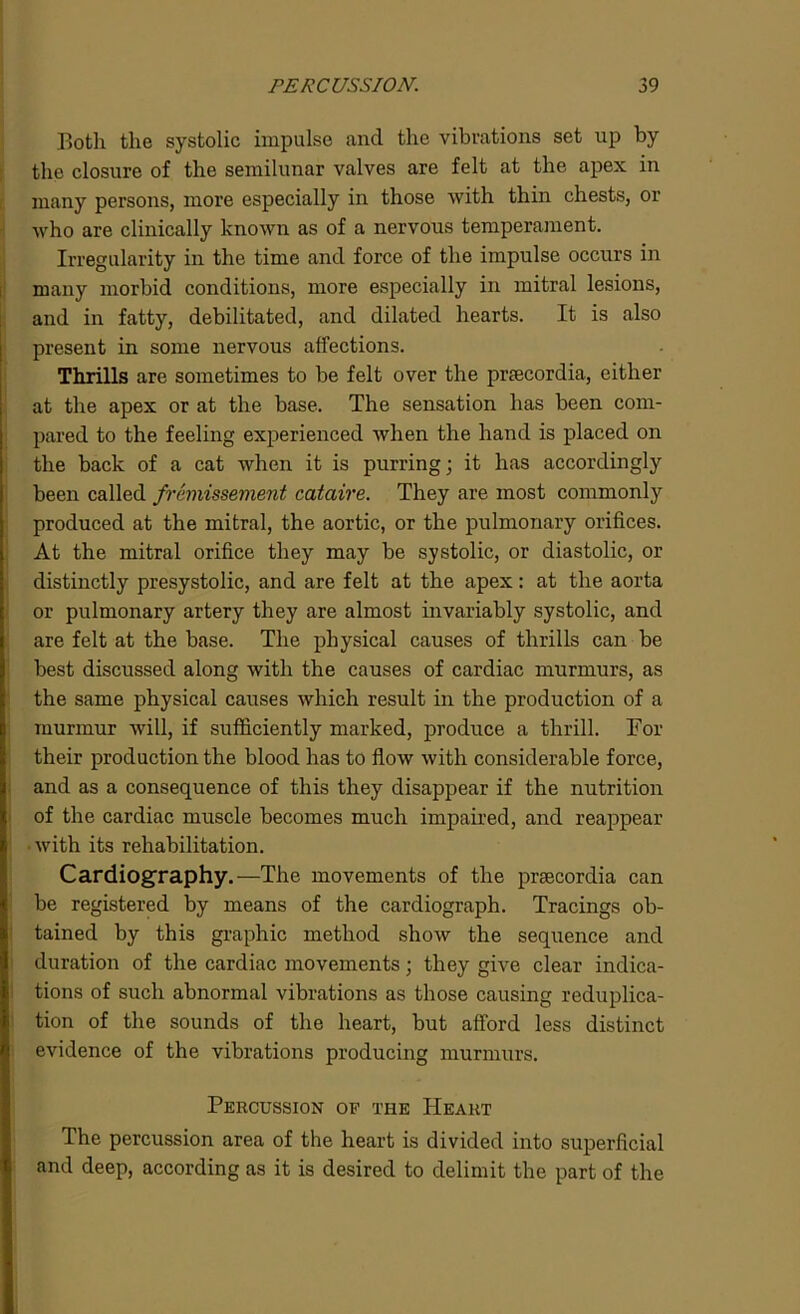 Both the systolic impulse and the vibrations set up by the closure of the semilunar valves are felt at the apex in many persons, more especially in those with thin chests, or who are clinically known as of a nervous temperament. Irregularity in the time and force of the impulse occurs in many morbid conditions, more especially in mitral lesions, and in fatty, debilitated, and dilated hearts. It is also present in some nervous affections. Thrills are sometimes to be felt over the prsecordia, either at the apex or at the base. The sensation has been com- pared to the feeling experienced when the hand is placed on the back of a cat when it is purring; it has accordingly been called fremissement cataire. They are most commonly produced at the mitral, the aortic, or the pulmonary orifices. At the mitral orifice they may be systolic, or diastolic, or distinctly presystolic, and are felt at the apex: at the aorta or pulmonary artery they are almost invariably systolic, and are felt at the base. The physical causes of thrills can be best discussed along with the causes of cardiac murmurs, as the same physical causes which result in the production of a murmur will, if sufficiently marked, produce a thrill. For their production the blood has to flow with considerable force, and as a consequence of this they disappear if the nutrition of the cardiac muscle becomes much impaired, and reappear with its rehabilitation. Cardiography.—The movements of the prsecordia can be registered by means of the cardiograph. Tracings ob- tained by this graphic method show the sequence and duration of the cardiac movements; they give clear indica- tions of such abnormal vibrations as those causing reduplica- tion of the sounds of the heart, but afford less distinct evidence of the vibrations producing murmurs. Percussion of the Heart The percussion area of the heart is divided into superficial and deep, according as it is desired to delimit the part of the