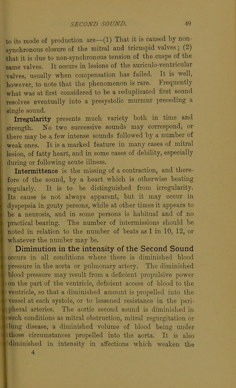 to its mode of production are—(1) That it is caused by non- synchronous closure of the mitral and tricuspid valves, (2) that it is due to non-synchronous tension of the cusps of the same valves. It occurs in lesions of the auriculo-ventricular valves, usually when compensation has failed. It is well, however, to note that the phenomenon is rare. Frequently what was at first considered to be a reduplicated first sound resolves eventually into a presystolic murmur preceding a single sound. Irregularity presents much variety both in time and strength. No two successive sounds may correspond, or there may be a few intense sounds followed by a number of weak ones. It is a marked feature in many cases of mitral lesion, of fatty heart, and in some cases of debility, especially during or following acute illness. Intermittence is the missing of a contraction, and there- fore of the sound, by a heart which is otherwise beating regularly. It is to be distinguished from irregularity. Its cause is not always apparent, but it may occur in dyspepsia in gouty persons, while at other times it appears to be a neurosis, and in some persons is habitual and of no practical bearing. The number of intermissions should be noted in relation to the number of beats as 1 in 10, 12, or whatever the number may be. Diminution in the intensity of the Second Sound occurs in all conditions where there is diminished blood pressure in the aorta or pulmonary artery. The diminished blood pressure may result from a deficient propulsive power on the part of the ventricle, deficient access of blood to the ventricle, so that a diminished amount is propelled into the vessel at each systole, or to lessened resistance in the peri- pheral arteries. The aortic second sound is diminished in ■such conditions as mitral obstruction, mitral regurgitation or lung disease, a diminished volume of blood being under those circumstances propelled into the aorta. It is also diminished in intensity in affections which weaken the 4
