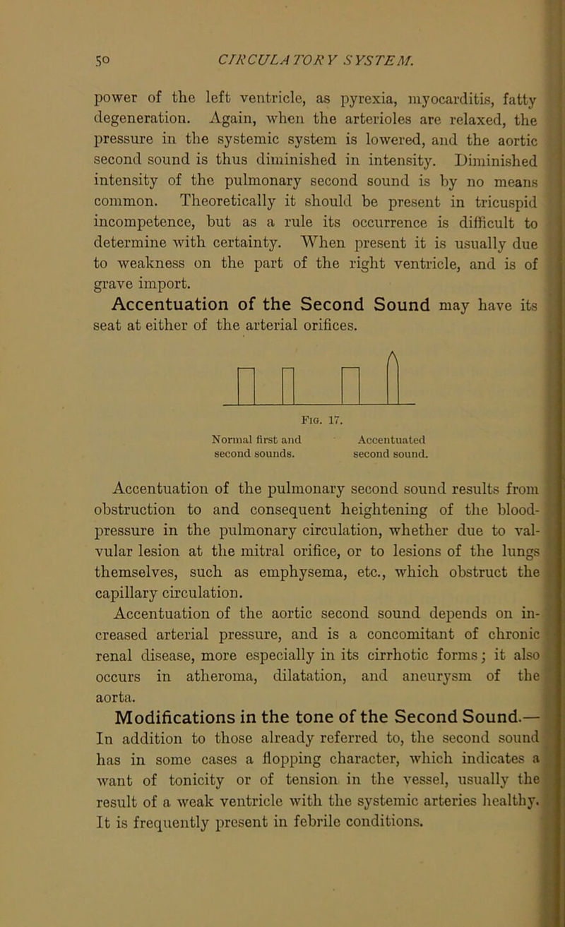 power of the left ventricle, as pyrexia, myocarditis, fatty degeneration. Again, when the arterioles are relaxed, the pressure in the systemic system is lowered, and the aortic second sound is thus diminished in intensity. Diminished intensity of the pulmonary second sound is by no means common. Theoretically it should be present in tricuspid incompetence, but as a rule its occurrence is difficult to determine with certainty. When present it is usually due to weakness on the part of the right ventricle, and is of grave import. Accentuation of the Second Sound may have its seat at either of the arterial orifices. A Fig. 17. Normal first and second sounds. Accentuated second sound. Accentuation of the pulmonary second sound results from obstruction to and consequent heightening of the blood- pressure in the pulmonary circulation, whether due to val- vular lesion at the mitral orifice, or to lesions of the lungs themselves, such as emphysema, etc., which obstruct the capillary circulation. Accentuation of the aortic second sound depends on in- creased arterial pressure, and is a concomitant of chronic renal disease, more especially in its cirrhotic forms; it also occurs in atheroma, dilatation, and aneurysm of the aorta. Modifications in the tone of the Second Sound.— In addition to those already referred to, the second sound has in some cases a flopping character, which indicates a want of tonicity or of tension in the vessel, usually the result of a weak ventricle with the systemic arteries healthy. It is frequently present in febrile conditions.