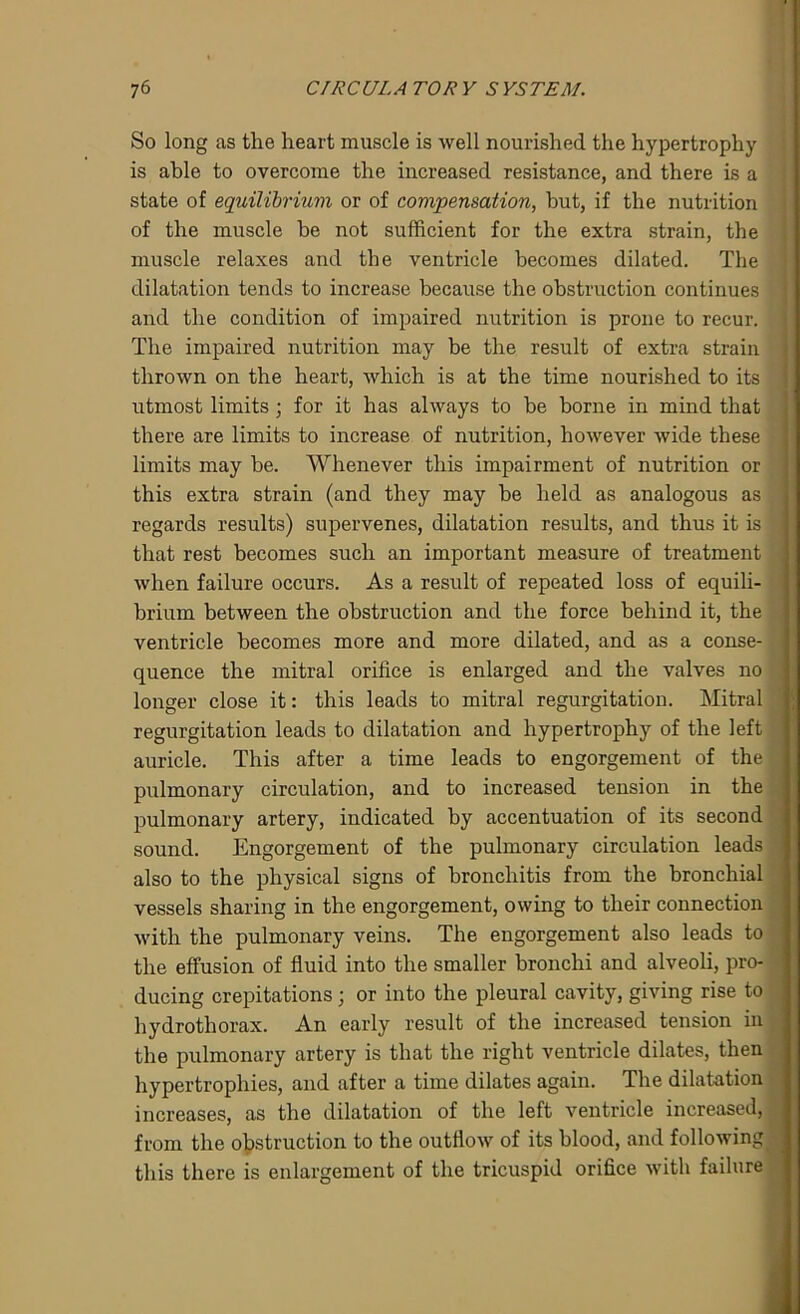 So long as the heart muscle is well nourished the hypertrophy is able to overcome the increased resistance, and there is a state of equilibrium or of compensation, but, if the nutrition of the muscle be not sufficient for the extra strain, the muscle relaxes and the ventricle becomes dilated. The dilatation tends to increase because the obstruction continues and the condition of impaired nutrition is prone to recur. The impaired nutrition may be the result of extra strain thrown on the heart, which is at the time nourished to its utmost limits; for it has always to be borne in mind that there are limits to increase of nutrition, however wide these limits may be. Whenever this impairment of nutrition or this extra strain (and they may be held as analogous as regards results) supervenes, dilatation results, and thus it is that rest becomes such an important measure of treatment when failure occurs. As a result of repeated loss of equili- brium between the obstruction and the force behind it, the ventricle becomes more and more dilated, and as a conse- quence the mitral orifice is enlarged and the valves no longer close it: this leads to mitral regurgitation. Mitral regurgitation leads to dilatation and hypertrophy of the left auricle. This after a time leads to engorgement of the pulmonary circulation, and to increased tension in the pulmonary artery, indicated by accentuation of its second sound. Engorgement of the pulmonary circulation leads also to the physical signs of bronchitis from the bronchial vessels sharing in the engorgement, owing to their connection with the pulmonary veins. The engorgement also leads to the effusion of fluid into the smaller bronchi and alveoli, pro- ducing crepitations; or into the pleural cavity, giving rise to hydro thorax. An early result of the increased tension in the pulmonary artery is that the right ventricle dilates, then hypertrophies, and after a time dilates again. The dilatation increases, as the dilatation of the left ventricle increased, from the obstruction to the outflow of its blood, and following this there is enlargement of the tricuspid orifice with failure