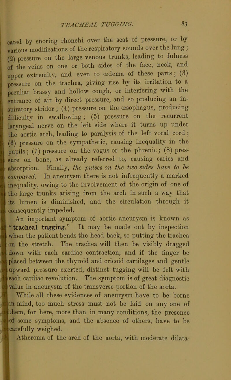 cated by snoring rhonchi over the seat of pressure, or by various modifications of the respiratory sounds over the lung ; (2) pressure on the large venous trunks, leading to fulness of the veins on one or both sides of the face, neck, and upper extremity, and even to oedema of these parts; (3) pressure on the trachea, giving rise by its irritation to a peculiar brassy and hollow cough, or interfering with the entrance of air by direct pressure, and so producing an in- spiratory stridor ; (4) pressure on the oesophagus, producing difficulty in swallowing; (5) pressure on the recurrent laryngeal nerve on the left side where it turns up under the aortic arch, leading to paralysis of the left vocal cord; (6) pressure on the sympathetic, causing inequality in the pupils; (7) pressure on the vagus or the phrenic; (8) pres- sure on bone, as already referred to, causing caries and absorption. Finally, the pulses on the two sides have to he compared. In aneurysm there is not infrequently a marked inequality, owing to the involvement of the origin of one of the large trunks arising from the arch in such a way that its lumen is diminished, and the circulation through it consequently impeded. An important symptom of aortic aneurysm is known as “tracheal tugging.” It may be made out by inspection when the patient bends the head back, so putting the trachea on the stretch. The trachea will then be visibly dragged down with each cardiac contraction, and if the finger be placed between the thyroid and cricoid cartilages and gentle upward pressure exerted, distinct tugging will be felt with leach cardiac revolution. The symptom is of great diagnostic I value in aneurysm of the transverse portion of the aorta. While all these evidences of aneurysm have to be borne | in mind, too much stress must not be laid on any one of a them, for here, more than in many conditions, the presence u of some symptoms, and the absence of others, have to be Bcarefully weighed. Atheroma of the arch of the aorta, with moderate dilata-