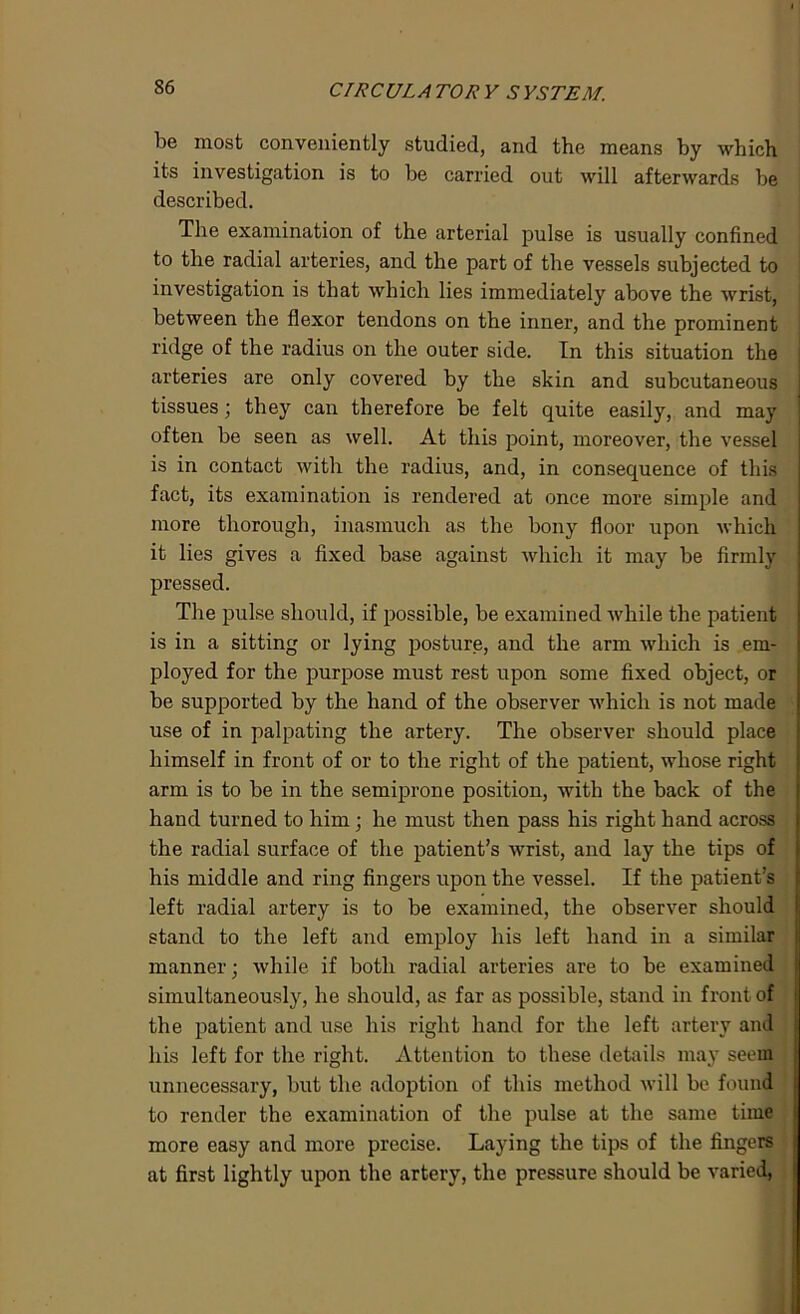 be most conveniently studied, and the means by which its investigation is to be carried out will afterwards be described. The examination of the arterial pulse is usually confined to the radial arteries, and the part of the vessels subjected to investigation is that which lies immediately above the wrist, between the flexor tendons on the inner, and the prominent ridge of the radius on the outer side. In this situation the arteries are only covered by the skin and subcutaneous tissues; they can therefore be felt quite easily, and may often be seen as well. At this point, moreover, the vessel is in contact with the radius, and, in consequence of this fact, its examination is rendered at once more simple and more thorough, inasmuch as the bony floor upon which it lies gives a fixed base against which it may be firmly pressed. The pulse should, if possible, be examined while the patient is in a sitting or lying posture, and the arm which is em- ployed for the purpose must rest upon some fixed object, or be supported by the hand of the observer which is not made use of in palpating the artery. The observer should place himself in front of or to the right of the patient, whose right arm is to be in the semiprone position, with the back of the hand turned to him; he must then pass his right hand across the radial surface of the patient’s wrist, and lay the tips of his middle and ring fingers upon the vessel. If the patient’s left radial artery is to be examined, the observer should stand to the left and employ his left hand in a similar manner; while if both radial arteries are to be examined simultaneously, he should, as far as possible, stand in front of the patient and use his right hand for the left artery and his left for the right. Attention to these details may seem unnecessary, but the adoption of this method will be found to render the examination of the pulse at the same time more easy and more precise. Laying the tips of the fingers at first lightly upon the artery, the pressure should be varied,