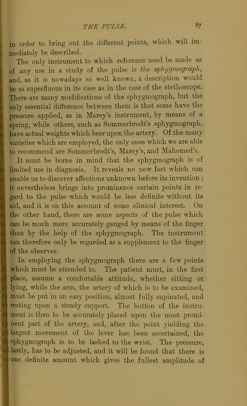 in order to bring out the different points, which will im- mediately be described. The only instrument to which reference need be made as of any use in a study of the pulse is the sphygmograph, and, as it is nowadays so well known, a description would be as superfluous in its case as in the case of the stethoscope. There are many modifications of the sphygmograph, but the only essential difference between them is that some have the pressure applied, as in Marey’s instrument, by means of a spring, while others, such as Sommerbrodt’s sphygmograph, have actual weights which bear upon the artery. Of the many varieties which are employed, the only ones which we are able to recommend are Sommerbrodt’s, Marey’s, and Mahomed’s. It must be borne in mind that the sphygmograph is of limited use in diagnosis. It reveals no new fact which can enable us to discover affections unknown before its invention ; it nevertheless brings into prominence certain points in re- gard to the pulse which would be less definite without its aid, and it is on this account of some clinical interest. On the other hand, there are some aspects of the pulse which can be much more accurately gauged by means of the finger than by the help of the sphygmograph. The instrument can therefore only be regarded as a supplement to the finger of the observer. In employing the sphygmograph there are a few points which must be attended to. The patient must, in the first place, assume a comfortable attitude, whether sitting or lying, while the arm, the artery of which is to be examined, must be put in an easy position, almost fully supinated, and resting upon a steady support. The button of the instru- ment is then to be accurately placed upon the most promi- I nent part of the artery, and, after the point yielding the largest movement of the lever has been ascertained, the sphygmograph is to be lashed to the wrist. The pressure, lastly, has to be adjusted, and it will be found that there is one definite amount which gives the fullest amplitude of