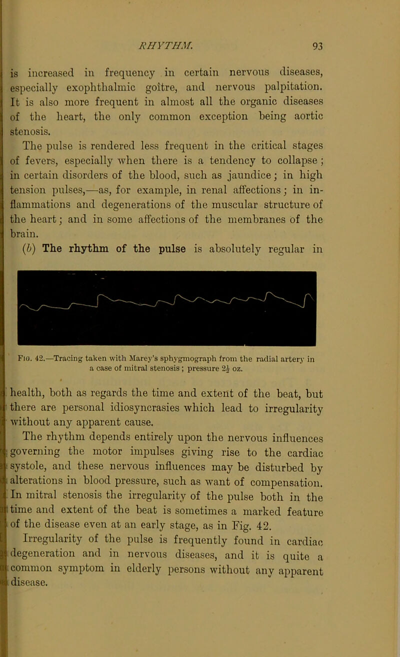 is increased in frequency in certain nervous diseases, especially exophthalmic goitre, and nervous palpitation. It is also more frequent in almost all the organic diseases of the heart, the only common exception being aortic stenosis. The pulse is rendered less frequent in the critical stages of fevers, especially when there is a tendency to collapse ; in certain disorders of the blood, such as jaundice; in high tension pulses,—as, for example, in renal affections; in in- flammations and degenerations of the muscular structure of the heart; and in some affections of the membranes of the brain. (b) The rhythm of the pulse is absolutely regular in health, both as regards the time and extent of the beat, but there are personal idiosyncrasies which lead to irregularity without any apparent cause. The rhythm depends entirely upon the nervous influences governing the motor impulses giving rise to the cardiac systole, and these nervous influences may be disturbed by alterations in blood pressure, such as want of compensation. In mitral stenosis the irregularity of the pulse both in the time and extent of the beat is sometimes a marked feature of the disease even at an early stage, as in Fig. 42. Irregularity of the pulse is frequently found in cardiac degeneration and in nervous diseases, and it is quite a common symptom in elderly persons without any apparent disease.
