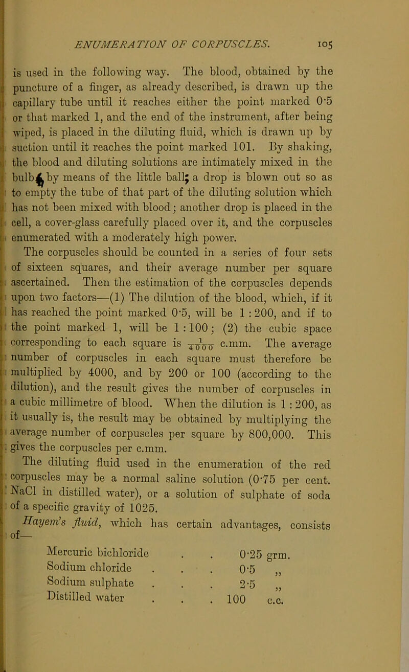 ENUMERATION OF CORPUSCLES. io5 is used in the following way. The blood, obtained by the puncture of a finger, as already described, is drawn up the capillary tube until it reaches either the point marked 0'5 or that marked 1, and the end of the instrument, after being wiped, is placed in the diluting fluid, which is drawn up by suction until it reaches the point marked 101. By shaking, the blood and diluting solutions are intimately mixed in the bulb4 by means of the little ballj a drop is blown out so as ' to empty the tube of that part of the diluting solution which has not been mixed with blood; another drop is placed in the cell, a cover-glass carefully placed over it, and the corpuscles enumerated with a moderately high power. The corpuscles should be counted in a series of four sets of sixteen squares, and their average number per square ascertained. Then the estimation of the corpuscles depends i upon two factors—(1) The dilution of the blood, which, if it has reached the point marked 0‘5, will be 1 : 200, and if to the point marked 1, will be 1:100; (2) the cubic space corresponding to each square is c.mm. The average number of corpuscles in each square must therefore be multiplied by 4000, and by 200 or 100 (according to the dilution), and the result gives the number of corpuscles in a cubic millimetre of blood. When the dilution is 1 : 200, as it usually is, the result may be obtained by multiplying the average number of corpuscles per square by 800,000. This . gives the corpuscles per c.mm. The diluting fluid used in the enumeration of the red corpuscles may be a normal saline solution (0-75 per cent. J7aCl in distilled water), or a solution of sulphate of soda of a specific gravity of 1025. Hayem’s fluid, which has certain advantages, consists of— Mercuric bichloride Sodium chloride Sodium sulphate Distilled water 0-25 grm. 0-5 „ 2-5 „ 100 c.c.