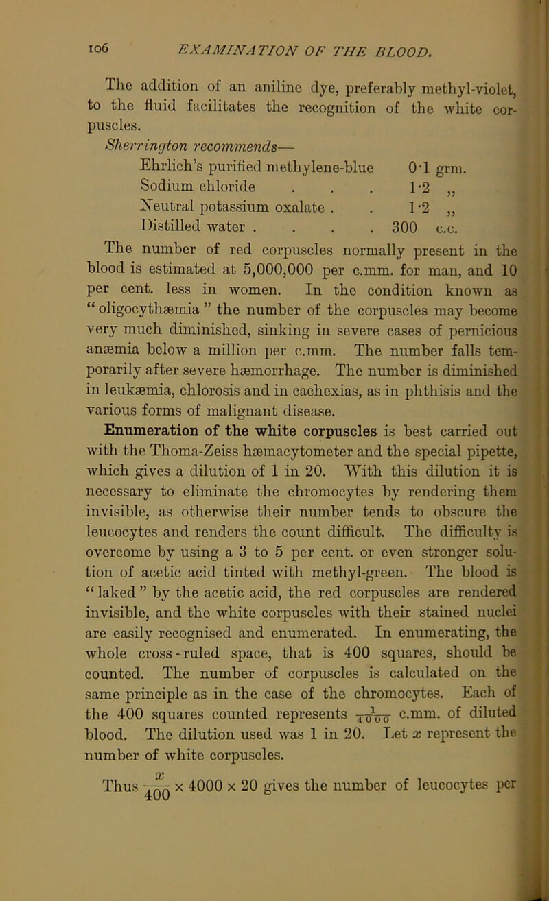 The addition of an aniline dye, preferably methyl-violet, to the fluid facilitates the recognition of the white cor- puscles. Sherrington recommends— Ehrlich’s purified methylene-blue OT grm. Sodium chloride . . . 1*2 „ Neutral potassium oxalate . . 1*2 „ Distilled water .... 300 c.c. The number of red corpuscles normally present in the blood is estimated at 5,000,000 per c.mm. for man, and 10 per cent, less in women. In the condition known as “ oligocythaemia ” the number of the corpuscles may become very much diminished, sinking in severe cases of pernicious anaemia below a million per c.mm. The mimber falls tem- porarily after severe haemorrhage. The number is diminished in leukaemia, chlorosis and in cachexias, as in phthisis and the various forms of malignant disease. Enumeration of the white corpuscles is best carried out with the Thoma-Zeiss haemacytometer and the special pipette, which gives a dilution of 1 in 20. With this dilution it is necessary to eliminate the chromocytes by rendering them invisible, as otherwise their number tends to obscure the leucocytes and renders the count difficult. The difficulty is overcome by using a 3 to 5 per cent, or even stronger solu- tion of acetic acid tinted with methyl-green. The blood is “laked” by the acetic acid, the red corpuscles are rendered invisible, and the white corpuscles with their stained nuclei are easily recognised and enumerated. In enumerating, the whole cross-ruled space, that is 400 squares, should he counted. The number of corpuscles is calculated on the same principle as in the case of the chromocytes. Each of the 400 squares counted represents ToVo c-mm- of diluted blood. The dilution used was 1 in 20. Let x represent the number of white corpuscles. cc Thus tqq x 4000 x 20 gives the number of leucocytes per