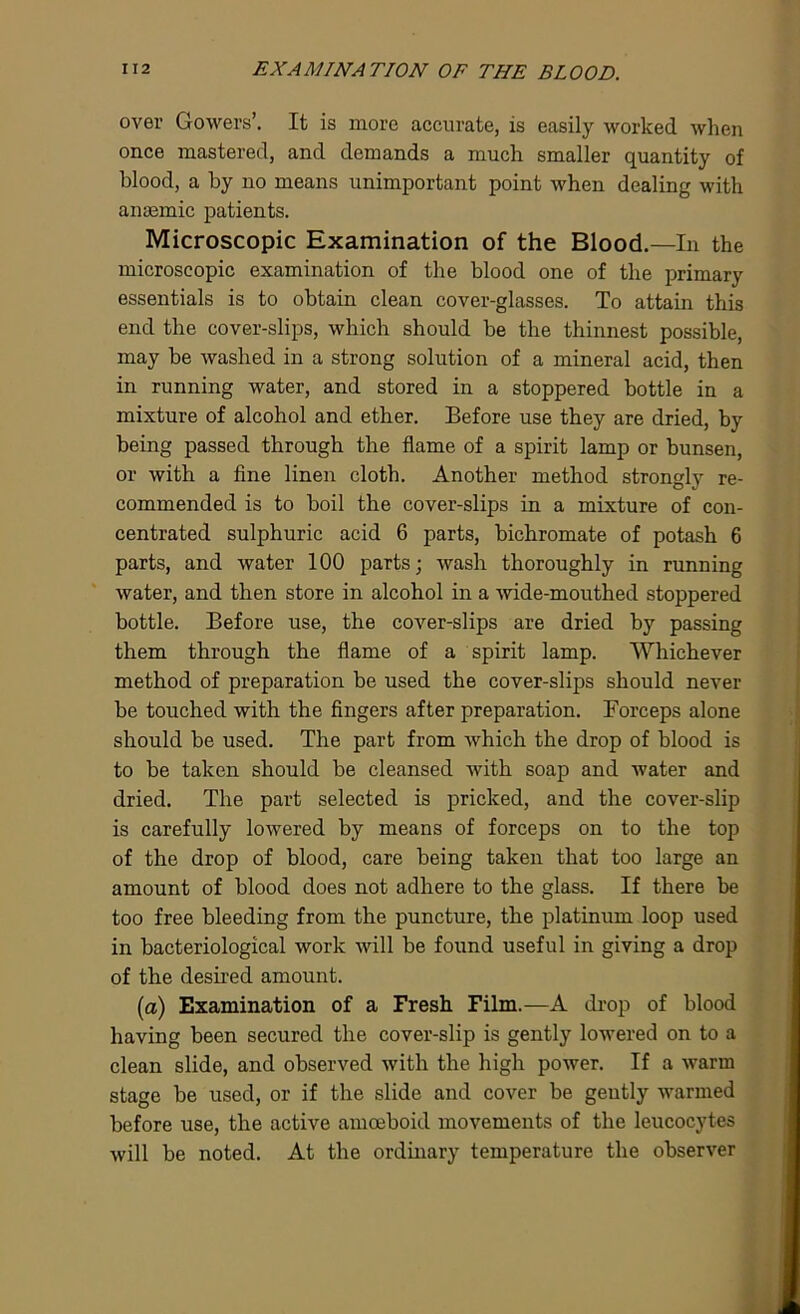 over Gowers’. It is more accurate, is easily worked when once mastered, and demands a much smaller quantity of blood, a by no means unimportant point when dealing with anaemic patients. Microscopic Examination of the Blood.—In the microscopic examination of the blood one of the primary essentials is to obtain clean cover-glasses. To attain this end the cover-slips, which should be the thinnest possible, may be washed in a strong solution of a mineral acid, then in running water, and stored in a stoppered bottle in a mixture of alcohol and ether. Before use they are dried, by being passed through the flame of a spirit lamp or bunsen, or with a fine linen cloth. Another method strongly re- commended is to boil the cover-slips in a mixture of con- centrated sulphuric acid 6 parts, bichromate of potash 6 parts, and water 100 parts; wash thoroughly in running water, and then store in alcohol in a wide-mouthed stoppered bottle. Before use, the cover-slips are dried by passing them through the flame of a spirit lamp. Whichever method of preparation be used the cover-slips should never be touched with the fingers after preparation. Forceps alone should be used. The part from which the drop of blood is to be taken should be cleansed with soap and water and dried. The part selected is pricked, and the cover-slip is carefully lowered by means of forceps on to the top of the drop of blood, care being taken that too large an amount of blood does not adhere to the glass. If there be too free bleeding from the puncture, the platinum loop used in bacteriological work will be found useful in giving a drop of the desired amount. (a) Examination of a Fresh Film.—A drop of blood having been secured the cover-slip is gently lowered on to a clean slide, and observed with the high power. If a warm stage be used, or if the slide and cover be gently warmed before use, the active amoeboid movements of the leucocytes will be noted. At the ordinary temperature the observer