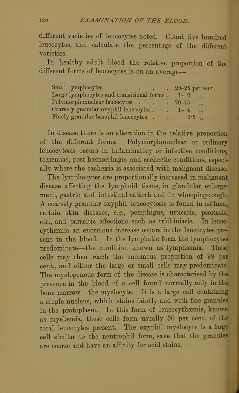different varieties of leucocytes noted. Count five hundred leucocytes, and calculate the percentage of the different varieties. In healthy adult blood the relative proportion of the different forms of leucocytes is on an average— Small lymphocytes 20-25 per cent. Large lymphocytes and transitional forms . 1-2 ,, Polymorphonuclear leucocytes . . . 70-75 ,, Coarsely granular oxyphil leucocytes . . 1-4 ,, Finely granular basophil leucocytes . . 0'5 ,, In disease there is an alteration in the relative proportion of the different forms. Polymorphonuclear or ordinary leucocytosis occurs in inflammatory or infective conditions, toxaemias, post-haemorrhagic and cachectic conditions, especi- ally where the cachexia is associated with malignant disease. The lymphocytes are proportionally increased in malignant disease affecting the lymphoid tissue, in glandular enlarge- ment, gastric and intestinal catarrh and in whooping-cough. A coarsely granular oxyphil leucocytosis is found in asthma, certain skin diseases, e.g., pemphigus, urticaria, psoriasis, etc., and parasitic affections such as trichiniasis. In leuco- cythcemia an enormous increase occurs in the leucocytes pre- sent in the blood. In the lymphatic form the lymphocytes predominate—the condition known as lymphsemia. These cells may then reach the enormous proportion of 99 per cent., and either the large or small cells may predominate. The myelogenous form of the disease is characterised by the presence in the blood of a cell found normally only in the bone marrow—the myelocyte. It is a large cell containing a single nucleus, which stains faintly and with fine granules in the protoplasm. In this form of leucocythaemia, known as myelsemia, these cells form usually 30 per cent, of the total leucocytes present. The oxyphil myelocyte is a large cell similar to the neutrophil form, save that the .granules are coarse and have an affinity for acid stains.