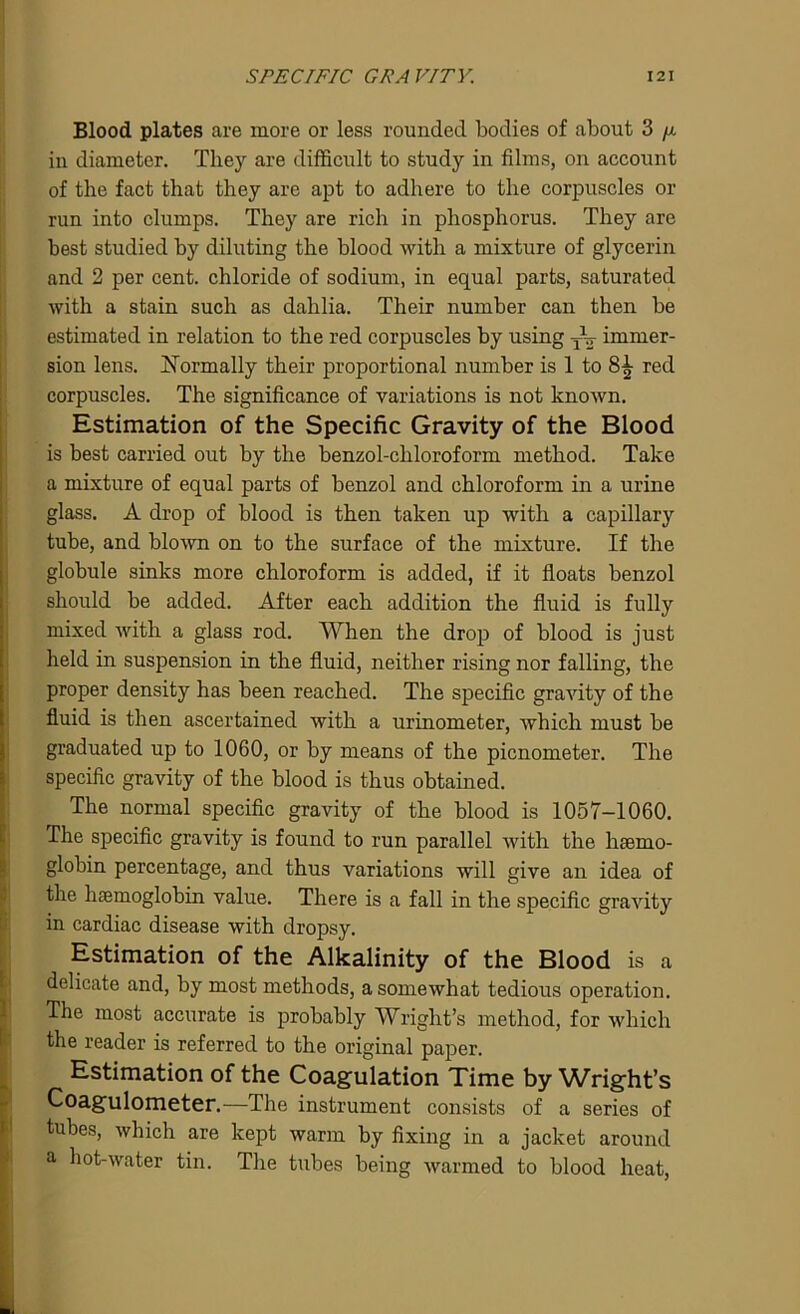 Blood plates are more or less rounded bodies of about 3 p. in diameter. They are difficult to study in films, on account of the fact that they are apt to adhere to the corpuscles or run into clumps. They are rich in phosphorus. They are best studied by diluting the blood with a mixture of glycerin and 2 per cent, chloride of sodium, in equal parts, saturated with a stain such as dahlia. Their number can then be estimated in relation to the red corpuscles by using TV immer- sion lens. Normally their proportional number is 1 to 8^- red corpuscles. The significance of variations is not known. Estimation of the Specific Gravity of the Blood is best carried out by the benzol-chloroform method. Take a mixture of equal parts of benzol and chloroform in a urine glass. A drop of blood is then taken up with a capillary tube, and blown on to the surface of the mixture. If the globule sinks more chloroform is added, if it floats benzol should be added. After each addition the fluid is fully mixed with a glass rod. When the drop of blood is just held in suspension in the fluid, neither rising nor falling, the proper density has been reached. The specific gravity of the fluid is then ascertained with a urinometer, which must be graduated up to 1060, or by means of the picnometer. The specific gravity of the blood is thus obtained. The normal specific gravity of the blood is 1057-1060. The specific gravity is found to run parallel with the haemo- globin percentage, and thus variations will give an idea of the haemoglobin value. There is a fall in the specific gravity in cardiac disease with dropsy. Estimation of the Alkalinity of the Blood is a delicate and, by most methods, a somewhat tedious operation. The most accurate is probably Wright's method, for which the reader is referred to the original paper. Estimation of the Coagulation Time by Wright's Coagulometer.—The instrument consists of a series of tubes, which are kept warm by fixing in a jacket around a hot-water tin. The tubes being warmed to blood heat,