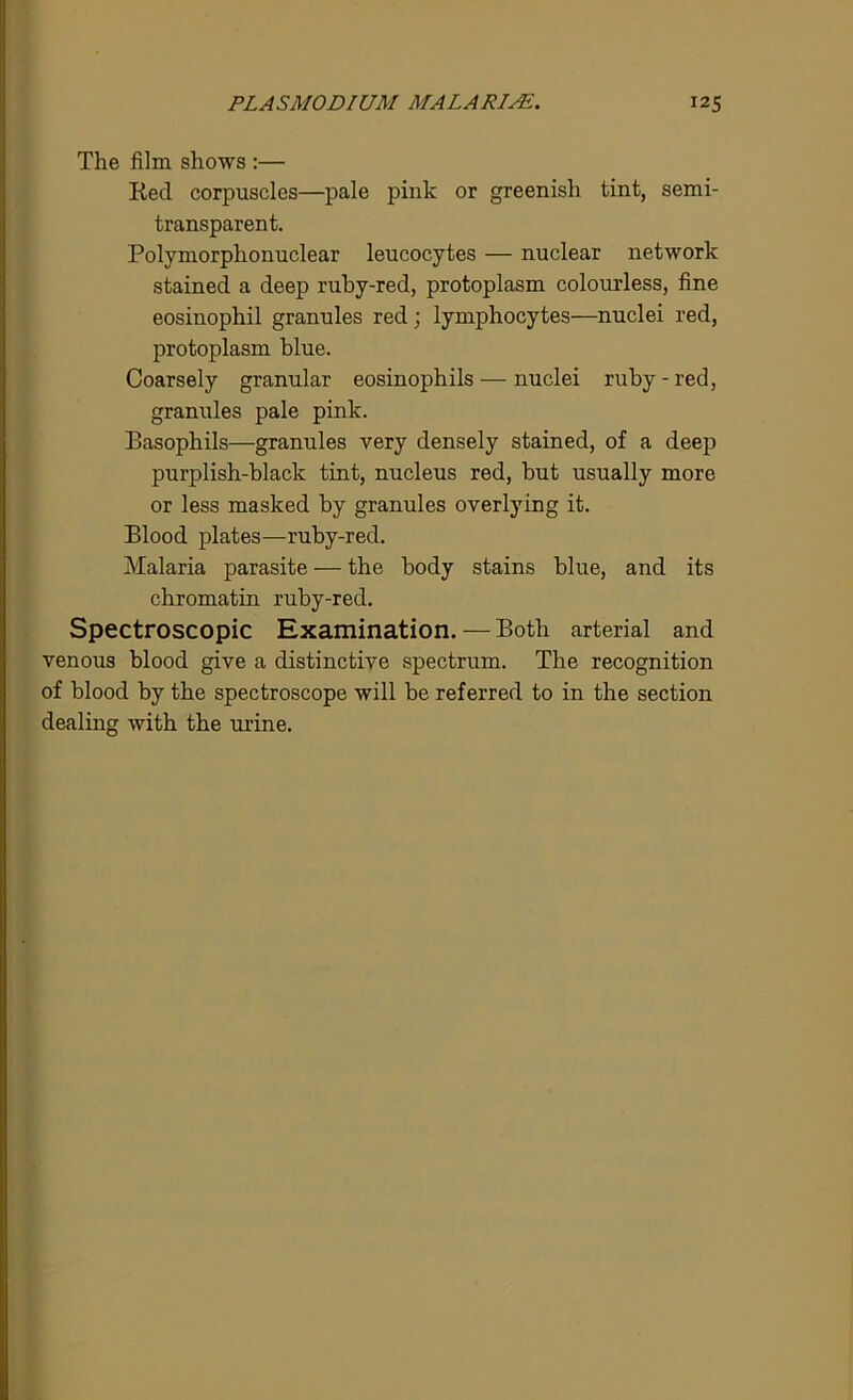 The film shows :— Red corpuscles—pale pink or greenish tint, semi- transparent. Polymorphonuclear leucocytes — nuclear network stained a deep ruby-red, protoplasm colourless, fine eosinophil granules red; lymphocytes—nuclei red, protoplasm blue. Coarsely granular eosinophils — nuclei ruby-red, granules pale pink. Basophils—granules very densely stained, of a deep purplish-black tint, nucleus red, but usually more or less masked by granules overlying it. Blood plates—ruby-red. Malaria parasite — the body stains blue, and its chromatin ruby-red. Spectroscopic Examination. — Both arterial and venous blood give a distinctive spectrum. The recognition of blood by the spectroscope will be referred to in the section dealing with the urine.