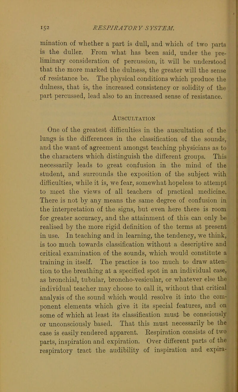 mination of whether a part is dull, and which of two parts is the duller. From what has been said, under the pre- liminary consideration of percussion, it will be understood that the more marked the dulness, the greater will the sense of resistance be. The physical conditions which produce the dulness, that is, the increased consistency or solidity of the part percussed, lead also to an increased sense of resistance. Auscultation One of the greatest difficulties in the auscultation of the lungs is the differences in the classification of the sounds, and the want of agreement amongst teaching physicians as to the characters which distinguish the different groups. This necessarily leads to great confusion in the mind of the student, and surrounds the exposition of the subject with difficulties, while it is, we fear, somewhat hopeless to attempt to meet the views of all teachers of practical medicine. There is not by any means the same degree of confusion in the interpretation of the signs, but even here there is room for greater accuracy, and the attainment of this can only be realised by the more rigid definition of the terms at present in use. In teaching and in learning, the tendency, we think, is too much towards classification without a descriptive and critical examination of the sounds, which would constitute a training in itself. The practice is too much to draw atten- tion to the breathing at a specified spot in an individual case, as bronchial, tubular, broncho-vesicular, or whatever else the individual teacher may choose to call it, without that critical analysis of the sound which would resolve it into the com- ponent elements which give it its special features, and on some of which at least its classification must be consciously or unconsciously based. That this must necessarily be the case is easily rendered apparent. Respiration consists of two parts, inspiration and expiration. Over different parts of the respiratory tract the audibility of inspiration and expira-