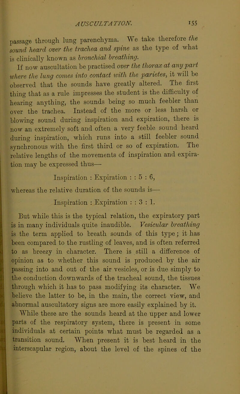 passage through lung parenchyma. We take therefore the sound heard over the trachea and spine as the type of what is clinically known as bronchial breathing. If now auscultation be practised over the thorax at any part where the lung comes into contact with the parietes, it will be observed that the sounds have greatly altered. The first thing that as a rule impresses the student is the difficulty of hearing anything, the sounds being so much feebler than over the trachea. Instead of the more or less harsh or blowing sound during inspiration and expiration, there is now an extremely soft and often a very feeble sound heard during inspiration, which runs into a still feebler sound synchronous with the first third or so of expiration. The relative lengths of the movements of inspiration and expira- tion may be expressed thus— Inspiration : Expiration : : 5 : G, whereas the relative duration of the sounds is— Inspiration : Expiration : : 3 : 1. But while this is the typical relation, the expiratory part is in many individuals quite inaudible. Vesicular breathing is the term applied to breath sounds of this type; it has been compared to the rustling of leaves, and is often referred to as breezy in character. There is still a difference of opinion as to whether this sound is produced by the air passing into and out of the air vesicles, or is due simply to the conduction downwards of the tracheal sound, the tissues through which it has to pass modifying its character. We believe the latter to be, in the main, the correct view, and abnormal auscultatory signs are more easily explained by it. While these are the sounds heard at the upper and lower parts of the respiratory system, there is present in some individuals at certain points what must be regarded as a transition sound. When present it is best heard in the interscapular region, about the level of the spines of the