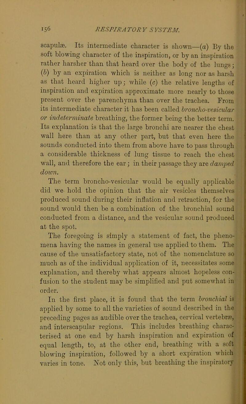 scapulas. Its intermediate character is shown—(a) By the soft blowing character of the inspiration, or by an inspiration rather harsher than that heard over the body of the lungs; (b) by an expiration which is neither as long nor as harsh as that heard higher up; while (c) the relative lengths of inspiration and expiration approximate more nearly to those present over the parenchyma than over the trachea. From its intermediate character it has been called broncho-vesicular or indeterminate breathing, the former being the better term. Its explanation is that the large bronchi are nearer the chest wall here than at any other part, hut that even here the sounds conducted into them from above have to pass through a considerable thickness of lung tissue to reach the chest wall, and therefore the ear; in their passage they are damped down. The term broncho-vesicular would be equally applicable did we hold the opinion that the air vesicles themselves produced sound during their inflation and retraction, for the sound would then be a combination of the bronchial sound conducted from a distance, and the vesicular sound produced at the spot. The foregoing is simply a statement of fact, the pheno- mena having the names in general use applied to them. The cause of the unsatisfactory state, not of the nomenclature so much as of the individual application of it, necessitates some explanation, and thereby what appears almost hopeless con- fusion to the student may be simplified and put somewhat in order. In the first place, it is found that the term bronchial is applied by some to all the varieties of sound described in the preceding pages as audible over the trachea, cervical vertebrae, and interscapular regions. This includes breathing charac- terised at one end by harsh inspiration and expiration of equal length, to, at the other end, breathing with a soft blowing inspiration, followed by a short expiration which varies in tone. Not only this, but breathing the inspiratory