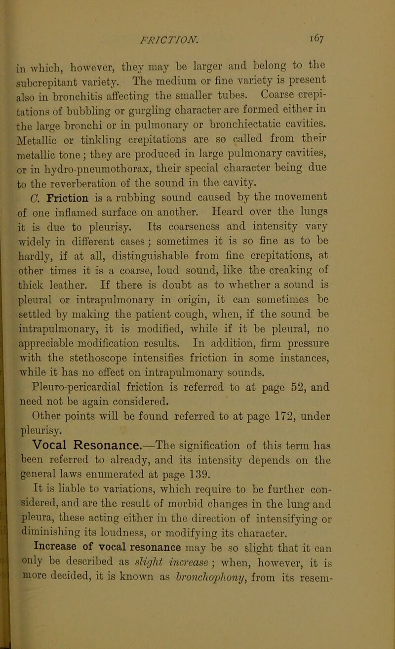 in which, however, they may he larger and belong to the subcrepitant variety. The medium or fine variety is present also in bronchitis affecting the smaller tubes. Coarse crepi- tations of bubbling or gurgling character are formed either in the large bronchi or in pulmonary or bronchiectatic cavities. Metallic or tinkling crepitations are so called from their metallic tone; they are produced in large pulmonary cavities, or in hydro-pneumothorax, their special character being due to the reverberation of the sound in the cavity. C. Friction is a rubbing sound caused by the movement of one inflamed surface on another. Heard over the lungs it is due to pleurisy. Its coarseness and intensity vary widely in different cases; sometimes it is so fine as to be hardly, if at all, distinguishable from fine crepitations, at other times it is a coarse, loud sound, like the creaking of thick leather. If there is doubt as to whether a sound is pleural or intrapulmonary in origin, it can sometimes be settled by making the patient cough, when, if the sound be intrapulmonary, it is modified, while if it be pleural, no appreciable modification results. In addition, firm pressure with the stethoscope intensifies friction in some instances, while it has no effect on intrapulmonary sounds. Pleuro-pericardial friction is referred to at page 52, and need not be again considered. Other points will be found referred to at page 172, under pleurisy. Vocal Resonance.—The signification of this term has been referred to already, and its intensity depends on the general laws enumerated at page 139. It is liable to variations, which require to be further con- sidered, and are the result of morbid changes in the lung and pleura, these acting either in the direction of intensifying or diminishing its loudness, or modifying its character. Increase of vocal resonance may be so slight that it can only be described as slight increase ; when, however, it is more decided, it is known as bronchophony, from its resem-