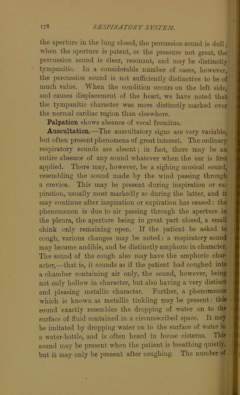 the aperture in the lung closed, the percussion sound is dull; when the aperture is patent, or the pressure not great, the percussion sound is clear, resonant, and may be distinctly tympanitic. In a considerable number of cases, however, the percussion sound is not sufficiently distinctive to be of much value. When the condition occurs on the left side, and causes displacement of the heart, we have noted that the tympanitic character was more distinctly marked over the normal cardiac region than elsewhere. Palpation shows absence of vocal fremitus. Auscultation.—The auscultatory signs are very variable, but often present phenomena of great interest. The ordinary respiratory sounds are absent; in fact, there may be an entire absence of any sound whatever when the ear is first applied. There may, however, be a sighing musical sound, resembling the sound made by the wind passing through a crevice. This may be present during inspiration or ex- piration, usually most markedly so during the latter, and it may continue after inspiration or expiration has ceased: the phenomenon is due to air passing through the aperture in the pleura, the aperture being in great part closed, a small chink only remaining open. If the patient be asked to cough, various changes may be noted: a respiratory sound may become audible, and be distinctly amphoric in character. The sound of the cough also may have the amphoric char- acter,—that is, it sounds as if the patient had coughed into a chamber containing air only, the sound, however, being not only hollow in character, but also having a very distinct and pleasing metallic character. Further, a phenomenon which is known as metallic tinkling may be present: this sound exactly resembles the dropping of water on to the surface of fluid contained in a circumscribed space. It may be imitated by dropping water on to the surface of water in a water-bottle, and is often heard in house cisterns. This sound may be present when the patient is breathing quietly, but it may only be present after coughing. The number of