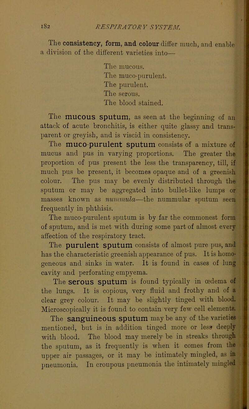The consistency, form, and colour differ much, and enable a division of the different varieties into— The mucous. The muco-purulent. The purulent. The serous. The blood stained. The mucous sputum, as seen at the beginning of an attack of acute bronchitis, is either quite glassy and trans- parent or greyish, and is viscid in consistency. The muco purulent sputum consists of a mixture of mucus and pus in varying proportions. The greater the proportion of pus present the less the transparency, till, if much pus be present, it becomes opaque and of a greenish colour. The pus may be evenly distributed through the sputum or may be aggregated into bullet-like lumps or masses known as nummula—the nummular sputum seen frequently in phthisis. The muco-purulent sputum is by far the commonest form of sputum, and is met with during some part of almost every affection of the respiratory tract. The purulent sputum consists of almost pure pus, and has the characteristic greenish appearance of pus. It is homo- geneous and sinks in water. It is found in cases of lung cavity and perforating empyema. The serous sputum is found typically in oedema of the lungs. It is copious, very fluid and frothy and of a clear grey colour. It may be slightly tinged with blood. Microscopically it is found to contain very few cell elements. The sanguineous sputum may be any of the varieties mentioned, but is in addition tinged more or less deeply with blood. The blood may merely be in streaks through the sputum, as it frequently is when it comes from the upper air passages, or it may be intimately mingled, as in pneumonia, In croupous pneumonia the intimately mingled