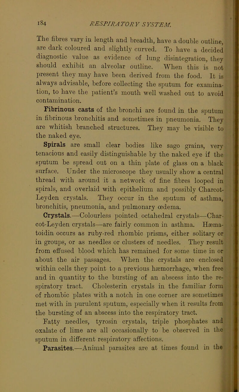The fibres vary in length and breadth, have a double outline, are dark coloured and slightly curved. To have a decided diagnostic value as evidence of lung disintegration, they should exhibit an alveolar outline. When this is not present they may have been derived from the food. It is always advisable, before collecting the sputum for examina- tion, to have the patient’s mouth well washed out to avoid contamination. Fibrinous casts of the bronchi are found in the sputum in fibrinous bronchitis and sometimes in pneumonia. They are whitish branched structures. They may be visible to the naked eye. Spirals are small clear bodies like sago grains, very tenacious and easily distinguishable by the naked eye if the sputum be spread out on a thin plate of glass on a black surface. Under the microscope they usually show a central thread with around it a network of fine fibres looped in spirals, and overlaid with epithelium and possibly Charcot- Leyden crystals. They occur in the sputum of asthma, bronchitis, pneumonia, and pulmonary oedema. Crystals.—Colourless pointed octahedral crystals—Char- cot-Leyden crystals—are fairly common in asthma. Haema- toidin occurs as ruby-red rhombic prisms, either solitary or in groups, or as needles or clusters of needles. They result from effused blood which has remained for some time in or about the air passages. When the crystals are enclosed within cells they point to a previous haemorrhage, when free and in quantity to the bursting of an abscess into the re- spiratory tract. Cholesterin crystals in the familiar form of rhombic plates with a notch in one corner are sometimes met with in purulent sputum, especially when it results from the bursting of an abscess into the respiratory tract. Fatty needles, tyrosin crystals, triple phosphates and oxalate of lime are all occasionally to be observed in the sputum in different respiratory affections. Parasites.—Animal parasites are at times found in the