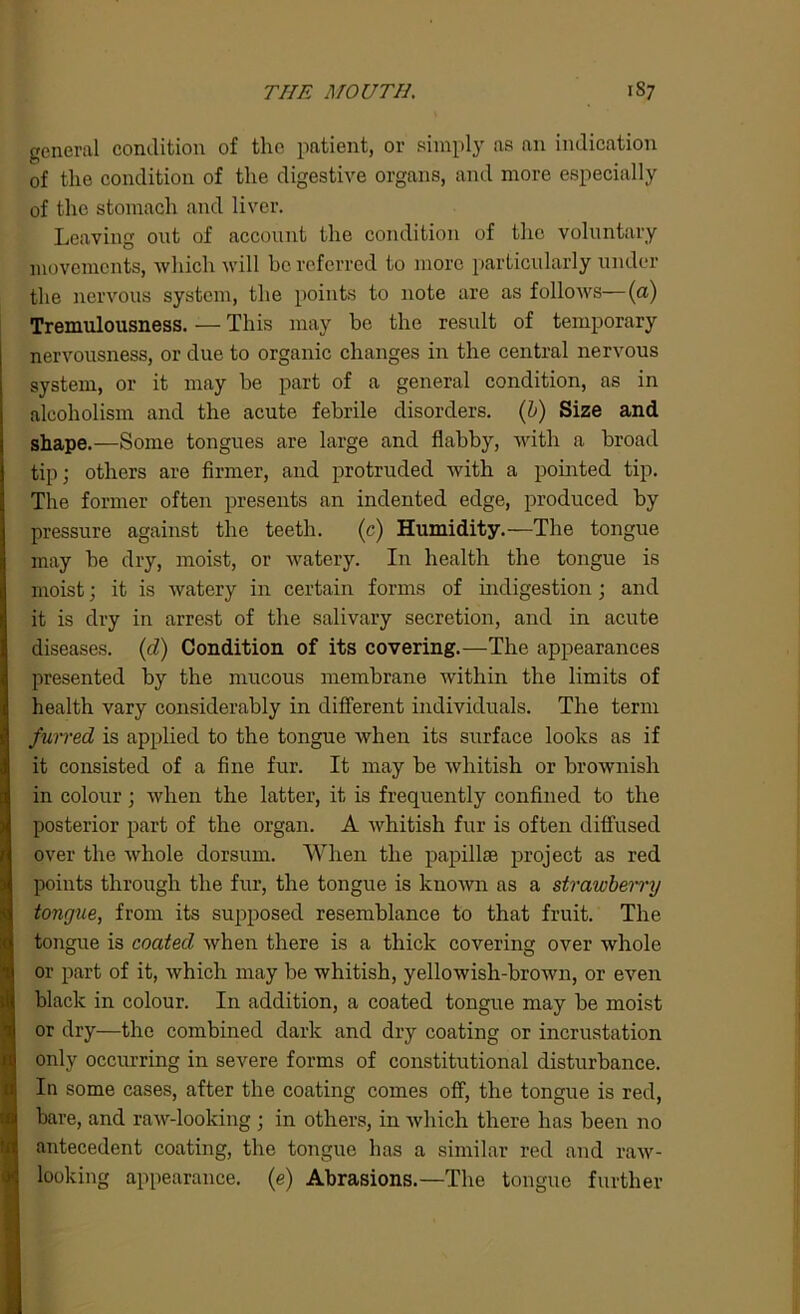 THE MOUTH. 1S7 general condition of the patient, or simply as an indication of the condition of the digestive organs, and more especially of the stomach and liver. Leaving out of account the condition of the voluntary movements, which will be referred to more particularly under the nervous system, the points to note are as follows—(a) Tremulousness. — This may be the result of temporary nervousness, or due to organic changes in the central nervous system, or it may be part of a general condition, as in alcoholism and the acute febrile disorders. (b) Size and shape.—Some tongues are large and flabby, with a broad tip; others are firmer, and protruded with a pointed tip. The former often presents an indented edge, produced by pressure against the teeth. (c) Humidity.—The tongue may be dry, moist, or watery. In health the tongue is moist; it is watery in certain forms of indigestion; and it is dry in arrest of the salivary secretion, and in acute diseases. (d) Condition of its covering.—The appearances presented by the mucous membrane within the limits of health vary considerably in different individuals. The term /wired is applied to the tongue when its surface looks as if it consisted of a fine fur. It may be whitish or brownish in colour; when the latter, it is frequently confined to the posterior part of the organ. A whitish fur is often diffused over the whole dorsum. When the papillae project as red points through the fur, the tongue is known as a strawberry tongue, from its supposed resemblance to that fruit. The tongue is coated when there is a thick covering over whole or part of it, which may be whitish, yellowish-brown, or even black in colour. In addition, a coated tongue may be moist or dry—the combined dark and dry coating or incrustation only occurring in severe forms of constitutional disturbance. Io some cases, after the coating comes off, the tongue is red, bare, and raw-looking ; in others, in which there has been no antecedent coating, the tongue has a similar red and raw- looking appearance, (e) Abrasions.—The tongue further