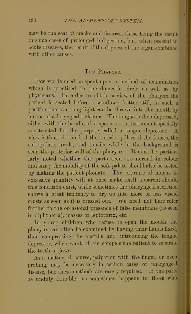 may be the seat of cracks and fissures, these being the result in some cases of prolonged indigestion, but, when present in acute diseases, the result of the dryness of the organ combined with other causes. The Pharynx Few words need be spent upon a method of examination which is practised in the domestic circle as well as by physicians. In order to obtain a view of the pharynx the patient is seated before a window ; better still, in such a position that a strong light can be thrown into the mouth by means of a laryngeal reflector. The tongue is then depressed, either with the handle of a spoon or an instrument specially constructed for the purpose, called a tongue depressor. A view is thus obtained of the anterior pillars of the fauces, the soft palate, uvula, and tonsils, while in the background is seen the posterior Avail of the pharynx. It must be particu- larly noted Avhether the parts seen are normal in colour and size ; the mobility of the soft palate should also be tested by making the patient phonate. The pressure of mucus in excessive quantity will at once make itself apparent should this condition exist, Avhile sometimes the pharyngeal secretion shows a great tendency to dry up into more or less Ariscid crusts as soon as it is pressed out. We need not here refer further to the occasional presence of false membrane (as seen in diphtheria), masses of leptothrix, etc. In young children who refuse to open the mouth the pharynx can often be examined by having their hands fixed, then compressing the nostrils and introducing the tongue depressor, when want of air compels the patient to separate the teeth or jaws. As a matter of course, palpation with the finger, or even probing, may be necessary in certain cases of pharyngeal disease, but these methods are rarely required. If the parts be unduly irritable—as sometimes happens in those Avho