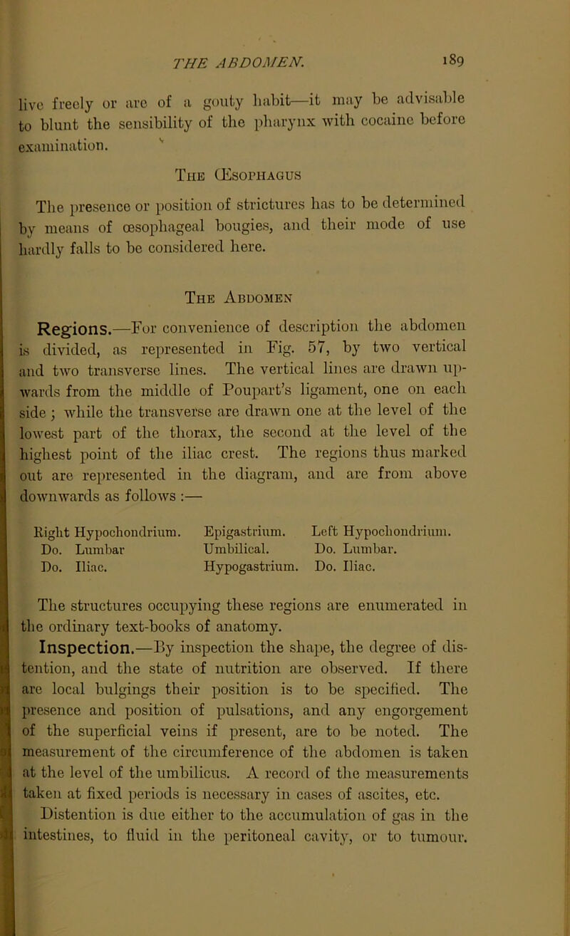 live freely or are of a gouty habit—it may be advisable to blunt the sensibility of the pharynx with cocaine before examination. The (EsoniAGUs The presence or position of strictures has to be determined by means of oesophageal bougies, and their mode of use hardly falls to be considered here. The Abdomen Regions.—For convenience of description the abdomen is divided, as represented in Fig. 57, by two vertical and two transverse lines. The vertical lines are drawn up- wards from the middle of Poupart’s ligament, one on each side 3 while the transverse are drawn one at the level of the lowest part of the thorax, the second at the level of the highest point of the iliac crest. The regions thus marked out are represented in the diagram, and are from above downwards as follows :— Right Hypocliondrium. Epigastrium. Left Hypocliondrium. Do. Lumbar Umbilical. Do. Lumbar. Do. Iliac. Hypogastrium. Do. Iliac. The structures occupying these regions are enumerated in the ordinary text-books of anatomy. Inspection.—P>y inspection the shape, the degree of dis- tention, and the state of nutrition are observed. If there are local bulging? their position is to be specified. The presence and position of pulsations, and any engorgement of the superficial veins if present, are to be noted. The measurement of the circumference of the abdomen is taken at the level of the umbilicus. A record of the measurements taken at fixed periods is necessary in cases of ascites, etc. Distention is due either to the accumulation of gas in the intestines, to fluid in the peritoneal cavity, or to tumour.