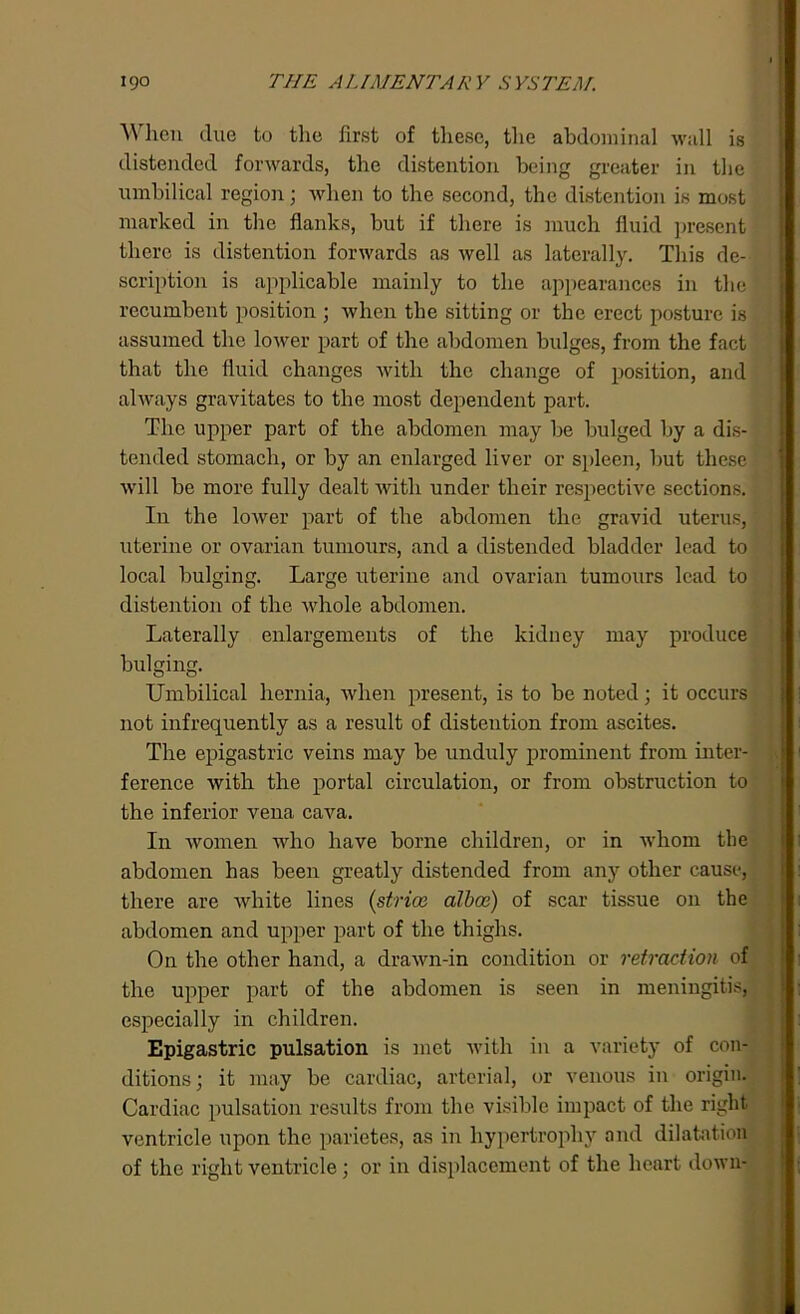 When due to the first of these, the abdominal wall is distended forwards, the distention being greater in the umbilical region; when to the second, the distention is most marked in the flanks, but if there is much fluid present there is distention forwards as well as laterally. This de- scription is applicable mainly to the appearances in the recumbent position ; when the sitting or the erect posture is assumed the lower part of the abdomen bulges, from the fact that the fluid changes with the change of position, and always gravitates to the most dependent part. The upper part of the abdomen may be bulged by a dis- tended stomach, or by an enlarged liver or spleen, but these will be more fully dealt with under their respective sections. In the lower part of the abdomen the gravid uterus,' uterine or ovarian tumours, and a distended bladder lead to local bulging. Large uterine and ovarian tumours lead to distention of the whole abdomen. Laterally enlargements of the kidney may produce bulging. Umbilical hernia, when present, is to be noted; it occurs not infrequently as a result of distention from ascites. The epigastric veins may be unduly prominent from inter- ference with the portal circulation, or from obstruction to the inferior vena cava. I11 women who have borne children, or in whom the abdomen has been greatly distended from any other cause, there are Avhite lines (,striae alba2) of scar tissue on the abdomen and upper part of the thighs. On the other hand, a drawn-in condition or retraction of the upper part of the abdomen is seen in meningitis, especially in children. Epigastric pulsation is met with in a variety of con- ditions; it may be cardiac, arterial, or venous in origin. Cardiac pulsation results from the visible impact of the right ventricle upon the parietes, as in hypertrophy and dilatation of the right ventricle : or in displacement of the heart down-