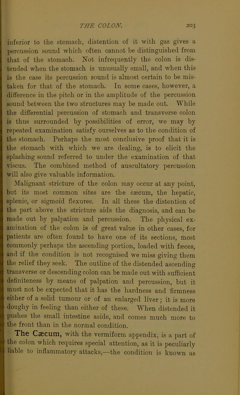 inferior to the stomach, distention of it with gas gives a percussion sound which often cannot he distinguished from that of the stomach. Not infrequently the colon is dis- tended when the stomach is unusually small, and when this is the case its percussion sound is almost certain to be mis- taken for that of the stomach. In some cases, however, a difference in the pitch or in the amplitude of the percussion sound between the two structures may be made out. While the differential percussion of stomach and transverse colon is thus surrounded by possibilities of error, we may by repeated examination satisfy ourselves as to the condition of the stomach. Perhaps the most conclusive proof that it is the stomach with which we are dealing, is to elicit the splashing sound referred to under the examination of that viscus. The combined method of auscultatory percussion will also give valuable information. Malignant stricture of the colon may occur at any point, but its most common sites are the csecum, the hepatic, splenic, or sigmoid flexures. In all these the distention of the part above the stricture aids the diagnosis, and can be made out by palpation and percussion. The physical ex- amination of the colon is of great value in other cases, for patients are often found to have one of its sections, most commonly perhaps the ascending portion, loaded with faeces, and if the condition is not recognised we miss giving them the relief they seek. The outline of the distended ascending transverse or descending colon can be made out with sufficient definiteness by means of palpation and percussion, but it must not be expected that it has the hardness and firmness either of a solid tumour or of an enlarged liver j it is more doughy in feeling than either of these. When distended it pushes the small intestine aside, and comes much more to the front than in the normal condition. The Caecum, with the vermiform appendix, is a part of the colon which requires special attention, as it is peculiarly liable to inflammatory attacks,—the condition is known as