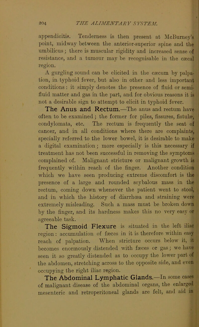 appendicitis. Tenderness is then present at McBurney’s point, midway between the anterior-superior spine and the umbilicus; there is muscular rigidity and increased sense of resistance, and a tumour may be recognisable in the caecal region. A gurgling sound can be elicited in the caecum by palpa- tion, in typhoid fever, but also in other and less important conditions : it simply denotes the presence of fluid or semi- fluid matter and gas in the part, and for obvious reasons it is not a desirable sign to attempt to elicit in typhoid fever. The Anus and Rectum.—The anus and rectum have often to be examined; the former for piles, fissures, fistula1, condylomata, etc. The rectum is frequently the seat of cancer, and in all conditions where there are complaints, specially referred to the lower bowel, it is desirable to make a digital examination; more especially is this necessary if treatment has not been successful in removing the symptoms complained of. Malignant stricture or malignant growth is frequently within reach of the finger. Another condition which we have seen producing extreme discomfort is the presence of a large and rounded scybalous mass in the rectum, coming down whenever the patient went to stool, and in which the history of diarrhoea and straining were extremely misleading. Such a mass must be broken down by the finger, and its hardness makes this no very easy or agreeable task. The Sigmoid Flexure is situated in the left iliac region: accumulation of faeces in it is therefore within easy reach of palpation. When stricture occurs below it, it becomes enormously distended with faeces or gas; we have seen it so greatly distended as to occupy the lower part of the abdomen, stretching across to the opposite side, and even occupying the right iliac region. The Abdominal Lymphatic Glands.—In some cases of malignant disease of the abdominal organs, the enlarged mesenteric and retroperitoneal glands are felt, and aid in