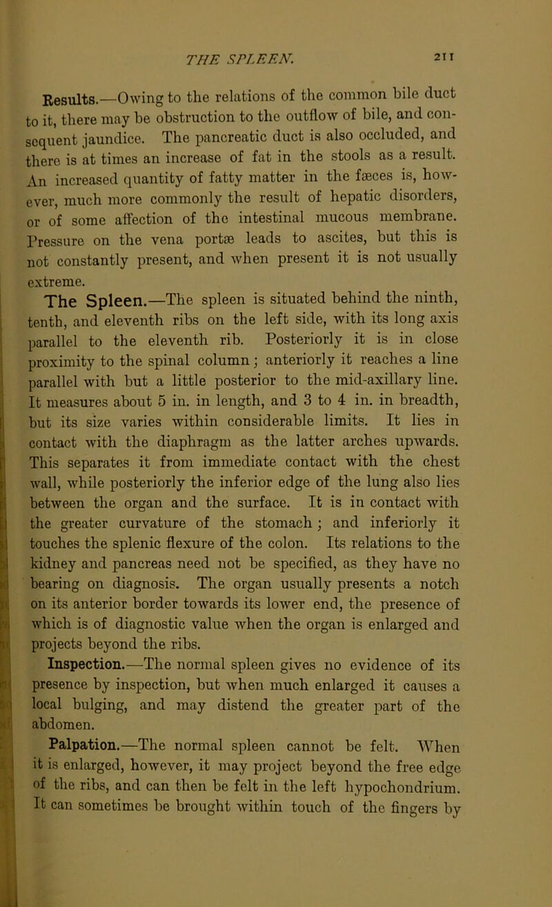 THE SPLEEN. Results.—Owing to the relations of the common bile duct to it, there may he obstruction to the outflow of bile, and con- sequent jaundice. The pancreatic duct is also occluded, and there is at times an increase of fat in the stools as a result. An increased quantity of fatty matter in the faeces is, how- ever, much more commonly the result of hepatic disorders, or of some affection of the intestinal mucous membrane. Pressure on the vena portae leads to ascites, but this is not constantly present, and when present it is not usually extreme. The Spleen.—The spleen is situated behind the ninth, tenth, and eleventh ribs on the left side, with its long axis parallel to the eleventh rib. Posteriorly it is in close proximity to the spinal column; anteriorly it reaches a line parallel with but a little posterior to the mid-axillary line. It measures about 5 in. in length, and 3 to 4 in. in breadth, but its size varies within considerable limits. It lies in contact with the diaphragm as the latter arches upwards. This separates it from immediate contact with the chest wall, while posteriorly the inferior edge of the lung also lies between the organ and the surface. It is in contact with I the greater curvature of the stomach; and interiorly it touches the splenic flexure of the colon. Its relations to the kidney and pancreas need not be specified, as they have no bearing on diagnosis. The organ usually presents a notch on its anterior border towards its lower end, the presence of which is of diagnostic value when the organ is enlarged and projects beyond the ribs. Inspection.—The normal spleen gives no evidence of its presence by inspection, but when much enlarged it causes a S local bulging, and may distend the greater part of the abdomen. Palpation.—The normal spleen cannot be felt. When it is enlarged, however, it may project beyond the free edge of the ribs, and can then be felt in the left hypochondrium. It can sometimes be brought within touch of the fingers by