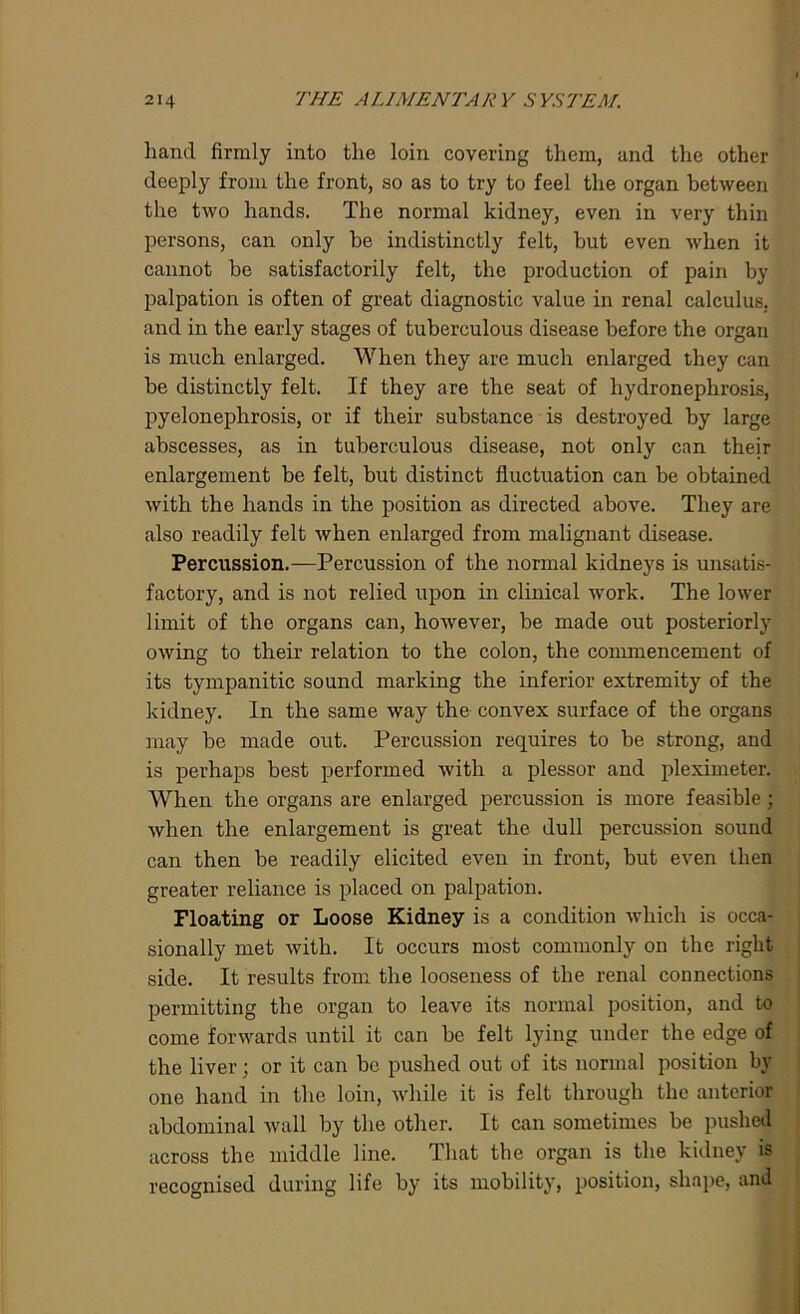 hand firmly into the loin covering them, and the other deeply from the front, so as to try to feel the organ between the two hands. The normal kidney, even in very thin persons, can only be indistinctly felt, but even when it cannot be satisfactorily felt, the production of pain by palpation is often of great diagnostic value in renal calculus, and in the early stages of tuberculous disease before the organ is much enlarged. When they are much enlarged they can be distinctly felt. If they are the seat of hydronephrosis, pyelonephrosis, or if their substance is destroyed by large abscesses, as in tuberculous disease, not only can their enlargement be felt, hut distinct fluctuation can be obtained with the hands in the position as directed above. They are also readily felt when enlarged from malignant disease. Percussion.—Percussion of the normal kidneys is unsatis- factory, and is not relied upon in clinical work. The lower limit of the organs can, however, be made out posteriorly owing to their relation to the colon, the commencement of its tympanitic sound marking the inferior extremity of the kidney. In the same way the convex surface of the organs may be made out. Percussion requires to be strong, and is perhaps best performed with a plessor and pleximeter. When the organs are enlarged percussion is more feasible; when the enlargement is great the dull percussion sound can then be readily elicited even in front, but even then greater reliance is placed on palpation. Floating or Loose Kidney is a condition which is occa- sionally met with. It occurs most commonly on the right side. It results from the looseness of the renal connections permitting the organ to leave its normal position, and to come forwards until it can be felt lying under the edge of the liver; or it can be pushed out of its normal position bv one hand in the loin, while it is felt through the anterior abdominal wall by the other. It can sometimes be pushed across the middle line. That the organ is the kidney is recognised during life by its mobility, position, shape, and