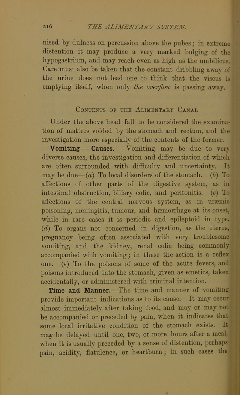 nised by dulness on percussion above the pubes; in extreme distention it may produce a very marked bulging of the hypogastrium, and may reach even as high as the umbilicus. Care must also be taken that the constant dribbling away of the urine does not lead one to think that the viscus is emptying itself, when only the overflow is passing away. Contents of tiie Alimentary Canal Under the above head fall to be considered the examina- tion of matters voided by the stomach and rectum, and the investigation more especially of the contents of the former. Vomiting — Causes.—Vomiting may be due to very diverse causes, the investigation and differentiation of which are often surrounded with difficulty and uncertainty. It may be due-—(a) To local disorders of the stomach, (b) To affections of other parts of the digestive system, as in intestinal obstruction, biliary colic, and peritonitis, (c) To affections of the central nervous system, as in ursemic poisoning, meningitis, tumour, and haemorrhage at its onset, while in rare cases it is periodic and epileptoid in type, (id) To organs not concerned in digestion, as the uterus, pregnancy being often associated with very troublesome vomiting, and the kidney, renal colic being commonly accompanied with vomiting; in these the action is a reflex one. (e) To the poisons of some of the acute fevers, and poisons introduced into the stomach, given as emetics, taken accidentally, or administered with criminal intention. Time and Manner.—The time and manner of vomiting provide important indications as to its cause. It may occur almost immediately after taking food, and may or may not be accompanied or preceded by pain, when it indicates that some local irritative condition of the stomach exists. It may be delayed until one, two, or more hours after a meal, when it is usually preceded by a sense of distention, perhaps pain, acidity, flatulence, or heartburn; in such cases the