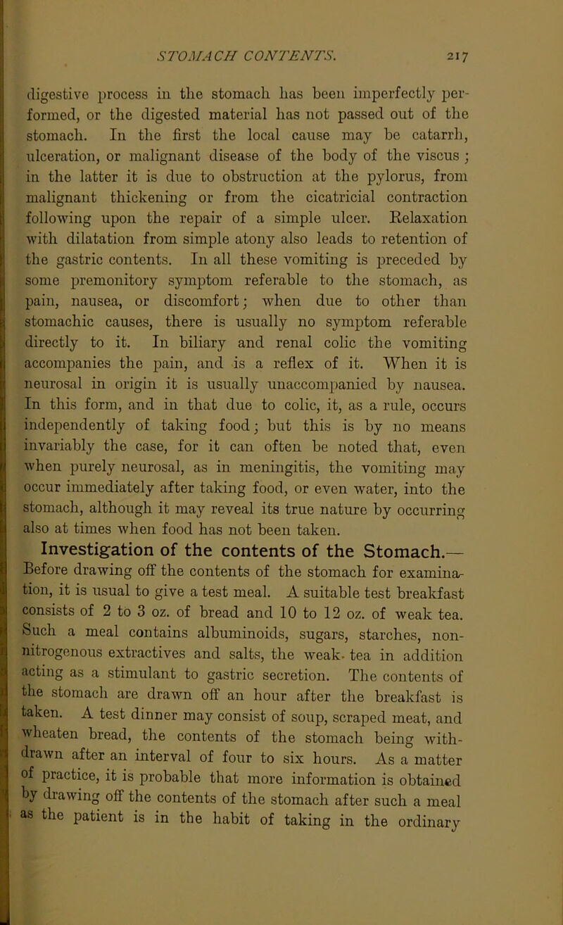 digestive process in the stomach has been imperfectly per- formed, or the digested material has not passed out of the stomach. I11 the first the local cause may he catarrh, ulceration, or malignant disease of the body of the viscus ; in the latter it is due to obstruction at the pylorus, from malignant thickening or from the cicatricial contraction following upon the repair of a simple ulcer. Relaxation with dilatation from simple atony also leads to retention of the gastric contents. I11 all these vomiting is preceded by some premonitory symptom referable to the stomach, as pain, nausea, or discomfort; when due to other than stomachic causes, there is usually no symptom referable directly to it. In biliary and renal colic the vomiting accompanies the pain, and is a reflex of it. When it is neurosal in origin it is usually unaccompanied by nausea. In this form, and in that due to colic, it, as a rule, occurs independently of taking food; hut this is by no means invariably the case, for it can often he noted that, even when purely neurosal, as in meningitis, the vomiting may occur immediately after taking food, or even water, into the stomach, although it may reveal its true nature by occurring also at times when food has not been taken. Investigation of the contents of the Stomach.— Before drawing off the contents of the stomach for examina- tion, it is usual to give a test meal. A suitable test breakfast consists of 2 to 3 oz. of bread and 10 to 12 oz. of weak tea. Such a meal contains albuminoids, sugars, starches, non- nitrogenous extractives and salts, the weak- tea in addition acting as a stimulant to gastric secretion. The contents of the stomach are drawn off an hour after the breakfast is taken. A test dinner may consist of soup, scraped meat, and wheaten bread, the contents of the stomach being with- drawn after an interval of four to six hours. As a matter of practice, it is probable that more information is obtained by drawing off the contents of the stomach after such a meal as the patient is in the habit of taking in the ordinary