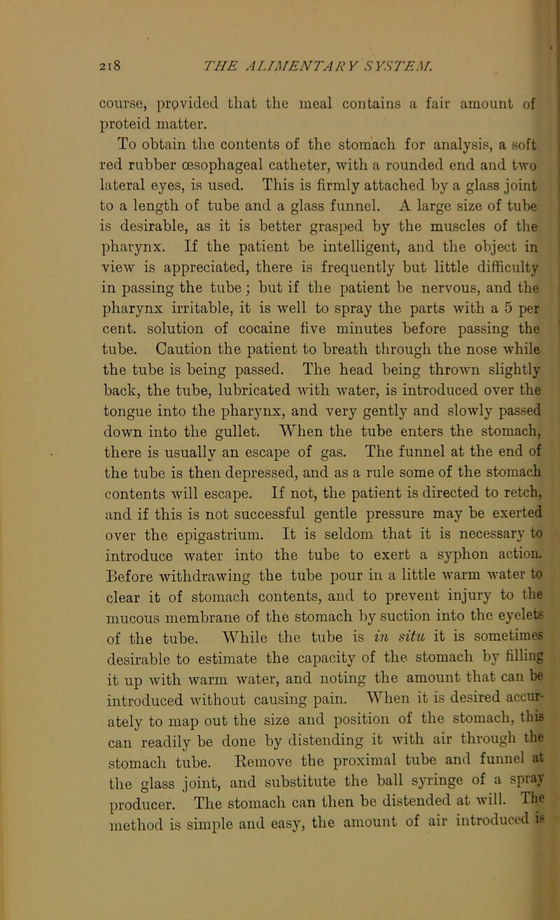 course, prpvided that the meal contains a fair amount of proteid matter. To obtain the contents of the stomach for analysis, a soft red rubber oesophageal catheter, with a rounded end and two lateral eyes, is used. This is firmly attached by a glass joint to a length of tube and a glass funnel. A large size of tube is desirable, as it is better grasped by the muscles of the pharynx. If the patient be intelligent, and the object in view is appreciated, there is frequently but little difficulty in passing the tube; but if the patient be nervous, and the pharynx irritable, it is well to spray the parts with a 5 per cent, solution of cocaine five minutes before passing the tube. Caution the patient to breath through the nose while the tube is being passed. The head being thrown slightly back, the tube, lubricated with water, is introduced over the tongue into the pharynx, and very gently and slowly passed down into the gullet. When the tube enters the stomach, there is usually an escape of gas. The funnel at the end of the tube is then depressed, and as a rule some of the stomach contents will escape. If not, the patient is directed to retch, and if this is not successful gentle pressure may be exerted over the epigastrium. It is seldom that it is necessary to introduce water into the tube to exert a syphon action. Before withdrawing the tube pour in a little warm water to clear it of stomach contents, and to prevent injury to the mucous membrane of the stomach by suction into the eyelets of the tube. While the tube is in situ it is sometimes desirable to estimate the capacity of the. stomach by filling it up with warm water, and noting the amount that can be introduced without causing pain. When it is desired accur- ately to map out the size and position of the stomach, this can readily be done by distending it with air through the stomach tube. Remove the proximal tube and funnel at the glass joint, and substitute the ball syringe of a spray producer. The stomach can then be distended at will. The method is simple and easy, the amount of air introduced is