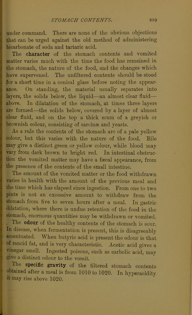 under command. There are none of the obvious objections that can be urged against the old method of administering bicarbonate of soda and tartaric acid. The character of the stomacli contents and vomited matter varies much with the time the food has remained in the stomach, the nature of the food, and the changes which have supervened. The unfiltered contents should be stood for a short time in a conical glass before noting the appear- ance. On standing, the material usually separates into layers, the solids below, the liquid—an almost clear fluid— above. In dilatation of the stomach, at times three layers are formed—the solids below, covered by a layer of almost clear fluid, and on the top a thick scum of a greyish or brownish colour, consisting of sarcina3. and yeasts. As a rule the contents of the stomach arc of a pale yellow colour, but this varies with the nature of the food. Bile may give a distinct green or yellow colour, while blood may vary from dark brown to bright red. In intestinal obstruc- tion the vomited matter may have a faecal appearance, from the presence of the contents of the small intestine. The amount of the vomited matter or the food withdrawn varies in health with the amount of the previous meal and the time which has elapsed since ingestion. From one to two pints is not an excessive amount to withdraw from the stomach from five to seven hours after a meal. In gastric dilatation, where there is undue retention of the food in the stomach, enormous quantities may be withdrawn or vomited. , The odour of the healthy contents of the stomach is sour. In disease, when fermentation is present, this is disagreeably accentuated. YV hen butyric acid is present the odour is that of rancid fat, and is very characteristic. Acetic acid gives a vinegar smell. Ingested poisons, such as carbolic acid, may give a distinct odour to the vomit. I he specific gravity of the filtered stomach contents obtained after a meal is from 1010 to 1020. In hyperacidity it may rise above 1020.