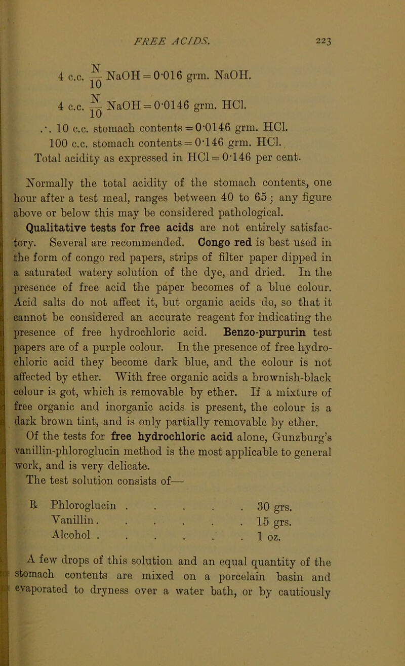 4 c.c. ^ NaOH = 0-016 grm. NaOH. 4 c.c. ^ NaOH = 0‘0146 grm. HC1. .•.10 c.c. stomach contents = 0‘0146 grm. HC1. 100 c.c. stomach contents = 0‘146 grm. HC1. Total acidity as expressed in HC1 = 0T46 per cent. Normally the total acidity of the stomach contents, one hour after a test meal, ranges between 40 to 65; any figure above or below this may be considered pathological. Qualitative tests for free acids are not entirely satisfac- tory. Several are recommended. Congo red is best used in the form of congo red papers, strips of filter paper dipped in a saturated watery solution of the dye, and dried. In the presence of free acid the paper becomes of a blue colour. Acid salts do not affect it, but organic acids do, so that it cannot be considered an accurate reagent for indicating the presence of free hydrochloric acid. Benzo-purpurin test papers are of a purple colour. In the presence of free hydro- chloric acid they become dark blue, and the colour is not affected by ether. With free organic acids a brownish-black colour is got, which is removable by ether. If a mixture of free organic and inorganic acids is present, the colour is a dark brown tint, and is only partially removable by ether. Of the tests for free hydrochloric acid alone, Gunzburg’s vanillin-phloroglucin method is the most applicable to general work, and is very delicate. The test solution consists of— R Phloroglucin 30 grs. Vanillin. . . . . .15 grs. Alcohol . . . . . 1 oz. A few drops of this solution and an equal quantity of the stomach contents are mixed on a porcelain basin and evaporated to dryness over a water bath, or by cautiously