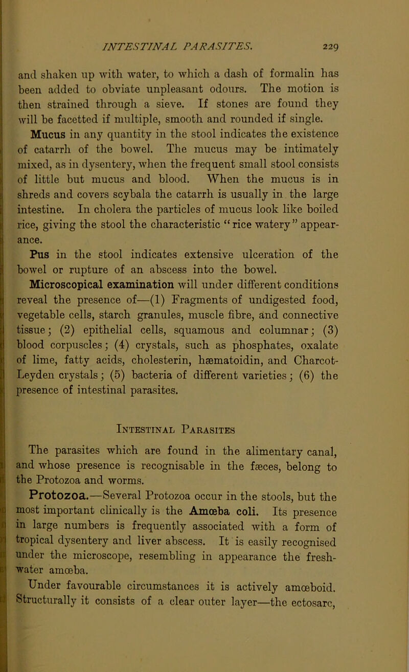 and shaken up with water, to which a dash of formalin has been added to obviate unpleasant odours. The motion is then strained through a sieve. If stones are found they will he facetted if multiple, smooth and rounded if single. Mucus in any quantity in the stool indicates the existence of catarrh of the bowel. The mucus may be intimately mixed, as in dysentery, when the frequent small stool consists of little but mucus and blood. When the mucus is in shreds and covers scyhala the catarrh is usually in the large intestine. In cholera the particles of mucus look like boiled rice, giving the stool the characteristic “rice watery” appear- ance. Pus in the stool indicates extensive ulceration of the bowel or rupture of an abscess into the bowel. Microscopical examination will under different conditions reveal the presence of—(1) Fragments of undigested food, vegetable cells, starch granules, muscle fibre, and connective tissue; (2) epithelial cells, squamous and columnar; (3) blood corpuscles; (4) crystals, such as phosphates, oxalate of lime, fatty acids, cholesterin, haematoidin, and Charcot- Leyden crystals; (5) bacteria of different varieties; (6) the presence of intestinal parasites. Intestinal Parasites The parasites which are found in the alimentary canal, and whose presence is recognisable in the fasces, belong to the Protozoa and worms. Protozoa.—Several Protozoa occur in the stools, but the most important clinically is the Amoeba coli. Its presence in large numbers is frequently associated with a form of tropical dysentery and liver abscess. It is easily recognised under the microscope, resembling in appearance the fresh- water amoeba. Under favourable circumstances it is actively amoeboid. Structurally it consists of a clear outer layer—the ectosarc,