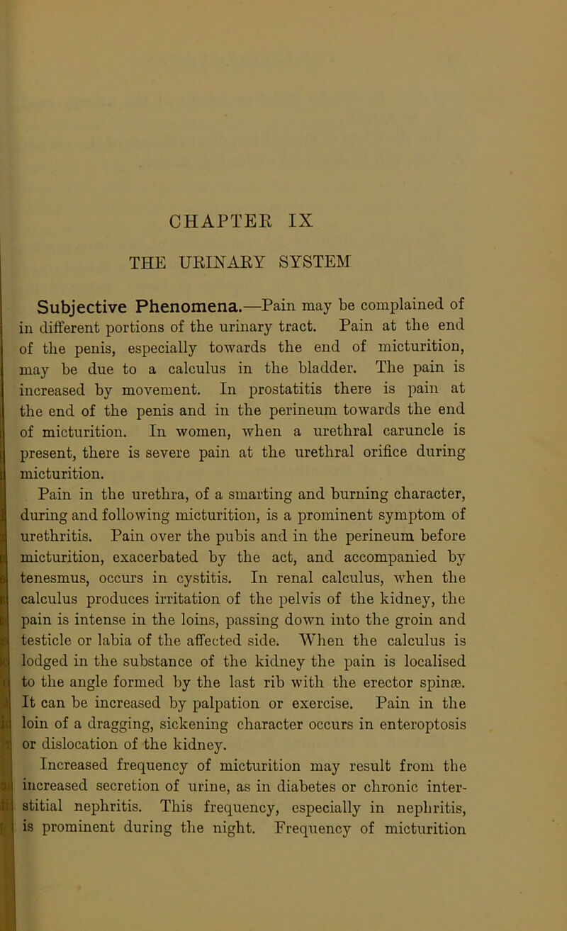 THE URINARY SYSTEM Subjective Phenomena.—Pain may be complained of in different portions of the urinary tract. Pain at the end of the penis, especially towards the end of micturition, may be due to a calculus in the bladder. The pain is increased by movement. In prostatitis there is pain at the end of the penis and in the perineum towards the end of micturition. In women, when a urethral caruncle is present, there is severe pain at the urethral orifice during micturition. Pain in the urethra, of a smarting and burning character, during and following micturition, is a prominent symptom of urethritis. Pain over the pubis and in the perineum before micturition, exacerbated by the act, and accompanied by tenesmus, occurs in cystitis. In renal calculus, when the calculus produces irritation of the pelvis of the kidney, the pain is intense in the loins, passing down into the groin and testicle or labia of the affected side. When the calculus is lodged in the substance of the kidney the pain is localised to the angle formed by the last rib with the erector spinse. It can be increased by palpation or exercise. Pain in the loin of a dragging, sickening character occurs in enteroptosis or dislocation of the kidney. Increased frequency of micturition may result from the increased secretion of urine, as in diabetes or chronic inter- stitial nephritis. This frequency, especially in nephritis, is prominent during the night. Frequency of micturition
