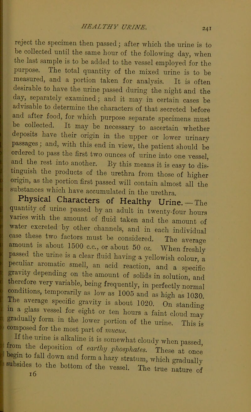 HEALTHY URINE. 241 reject the specimen then passed; after which the urine is to he collected until the same hour of the following day, when the last sample is to be added to the vessel employed for the purpose. The total quantity of the mixed urine is to be measured, and a portion taken for analysis. It is often desirable to have the urine passed during the night and the day, separately examined; and it may in certain cases be advisable to determine the characters of that secreted before and after food, for which purpose separate specimens must be collected. It may be necessary to ascertain whether deposits have their origin in the upper or lower urinary passages; and, with this end in view, the patient should be ordered to pass the first two ounces of urine into one vessel, and the rest into another. By this means it is easy to dis- tinguish the products of the urethra from those of higher origin, as the portion first passed will contain almost all the substances which have accumulated in the urethra. Physical Characters of Healthy Urine. —The quantity of urine passed by an adult in twenty-four hours vanes with the amount of fluid taken and the amount of water excreted by other channels, and in each individual case these two factors must be considered. The average amount is about 1500 c.c., or about 50 oz. When freshly passed the urine is a clear fluid having a yellowish colour a peculiar aromatic smell, an acid reaction, and a specific gravity depending on the amount of solids in solution, and therefore very variable, being frequently, in perfectly normal conditions, temporarily as low as 1005 and as high as 1030. The average specific gravity is about 1020. On standing m a glass vessel for eight or ten hours a faint cloud may gradually form m the lower portion of the urine. This is composed for the most part of mucus. If the urine is alkaline it is somewhat cloudy when passed • Irom the deposition of earthy 1>lwsphates. These at once begin to fall down and form a hazy stratum, which gradually ■subsides to the bottom of the vessel. The true nature of 16