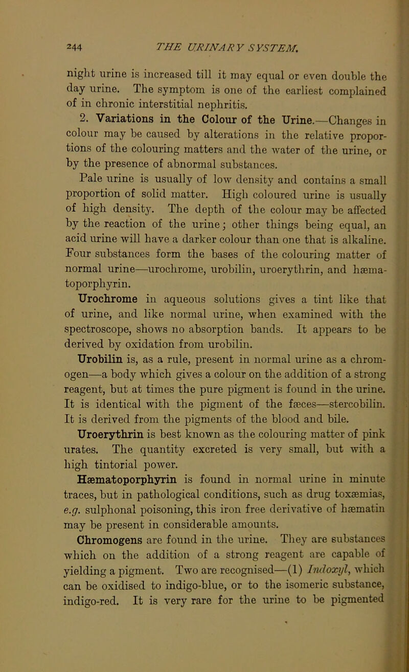 night urine is increased till it may equal or even double the day urine. The symptom is one of the earliest complained of in chronic interstitial nephritis. 2. Variations in the Colour of the Urine.—Changes in colour may he caused by alterations in the relative propor- tions of the colouring matters and the water of the urine, or by the presence of abnormal substances. Pale urine is usually of low density and contains a small proportion of solid matter. High coloured urine is usually of high density. The depth of the colour may be affected by the reaction of the urine; other things being equal, an acid urine will have a darker colour than one that is alkaline. Four substances form the bases of the colouring matter of normal urine—urochrome, urobilin, uroerythrin, and hsema- toporphyrin. Urochrome in aqueous solutions gives a tint like that of urine, and like normal urine, when examined with the spectroscope, shows no absorption bands. It appears to be derived by oxidation from urobilin. Urobilin is, as a rule, present in normal urine as a chrom- ogen—a body which gives a colour on the addition of a strong reagent, but at times the pure pigment is found in the urine. It is identical with the pigment of the fseces—stercobilin. It is derived from the pigments of the blood and bile. Uroerythrin is best known as the colouring matter of pink urates. The quantity excreted is very small, but with a high tintorial power. Hsematoporphyrin is found in normal urine in minute traces, but in pathological conditions, such as drug toxaemias, e.g. sulphonal poisoning, this iron free derivative of haematin may be present in considerable amounts. Chromogens are found in the urine. They are substances which on the addition of a strong reagent are capable of yielding a pigment. Two are recognised—(1) Indoxyl, which can be oxidised to indigo-blue, or to the isomeric substance, indigo-red. It is very rare for the urine to be pigmented