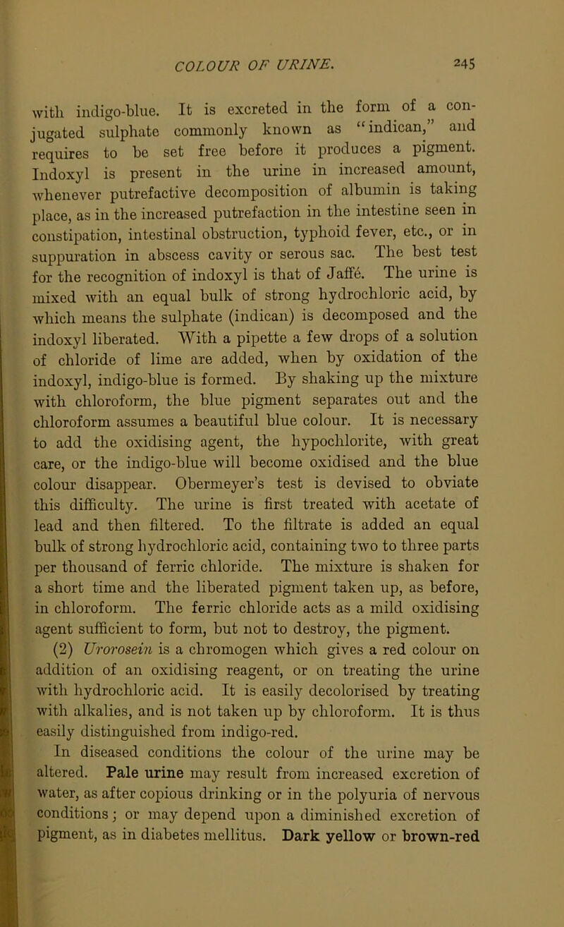 with indigo-blue. It is excreted in the form of a con- jugated sulphate commonly known as “indican,” and requires to he set free before it produces a pigment. Indoxyl is present in the urine in increased amount, whenever putrefactive decomposition of albumin is taking place, as in the increased putrefaction in the intestine seen in constipation, intestinal obstruction, typhoid fever, etc., or in suppuration in abscess cavity or serous sac. The best test for the recognition of indoxyl is that of Jaffe. The urine is mixed with an equal bulk of strong hydrochloric acid, by which means the sulphate (indican) is decomposed and the indoxyl liberated. With a pipette a few drops of a solution of chloride of lime are added, when by oxidation of the indoxyl, indigo-blue is formed. By shaking up the mixture with chloroform, the blue pigment separates out and the chloroform assumes a beautiful blue colour. It is necessary to add the oxidising agent, the hypochlorite, with great care, or the indigo-blue will become oxidised and the blue colour disappear. Obermeyer’s test is devised to obviate this difficulty. The urine is first treated with acetate of lead and then filtered. To the filtrate is added an equal bulk of strong hydrochloric acid, containing two to three parts per thousand of ferric chloride. The mixture is shaken for a short time and the liberated pigment taken up, as before, in chloroform. The ferric chloride acts as a mild oxidising agent sufficient to form, but not to destroy, the pigment. (2) Urorosein is a chromogen which gives a red colour on addition of an oxidising reagent, or on treating the urine with hydrochloric acid. It is easily decolorised by treating with alkalies, and is not taken up by chloroform. It is thus easily distinguished from indigo-red. In diseased conditions the colour of the urine may be altered. Pale urine may result from increased excretion of water, as after copious drinking or in the polyuria of nervous conditions; or may depend upon a diminished excretion of pigment, as in diabetes mellitus. Dark yellow or brown-red